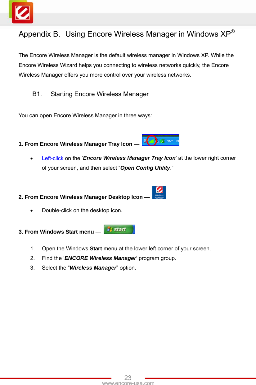   23www.encore-usa.com Appendix B.  Using Encore Wireless Manager in Windows XP®  The Encore Wireless Manager is the default wireless manager in Windows XP. While the Encore Wireless Wizard helps you connecting to wireless networks quickly, the Encore Wireless Manager offers you more control over your wireless networks.  B1.  Starting Encore Wireless Manager  You can open Encore Wireless Manager in three ways:  1. From Encore Wireless Manager Tray Icon —    Left-click on the ‘Encore Wireless Manager Tray Icon’ at the lower right corner of your screen, and then select “Open Config Utility.”  2. From Encore Wireless Manager Desktop Icon —    Double-click on the desktop icon.  3. From Windows Start menu —   1.  Open the Windows Start menu at the lower left corner of your screen. 2.  Find the ‘ENCORE Wireless Manager’ program group. 3.  Select the “Wireless Manager” option. 