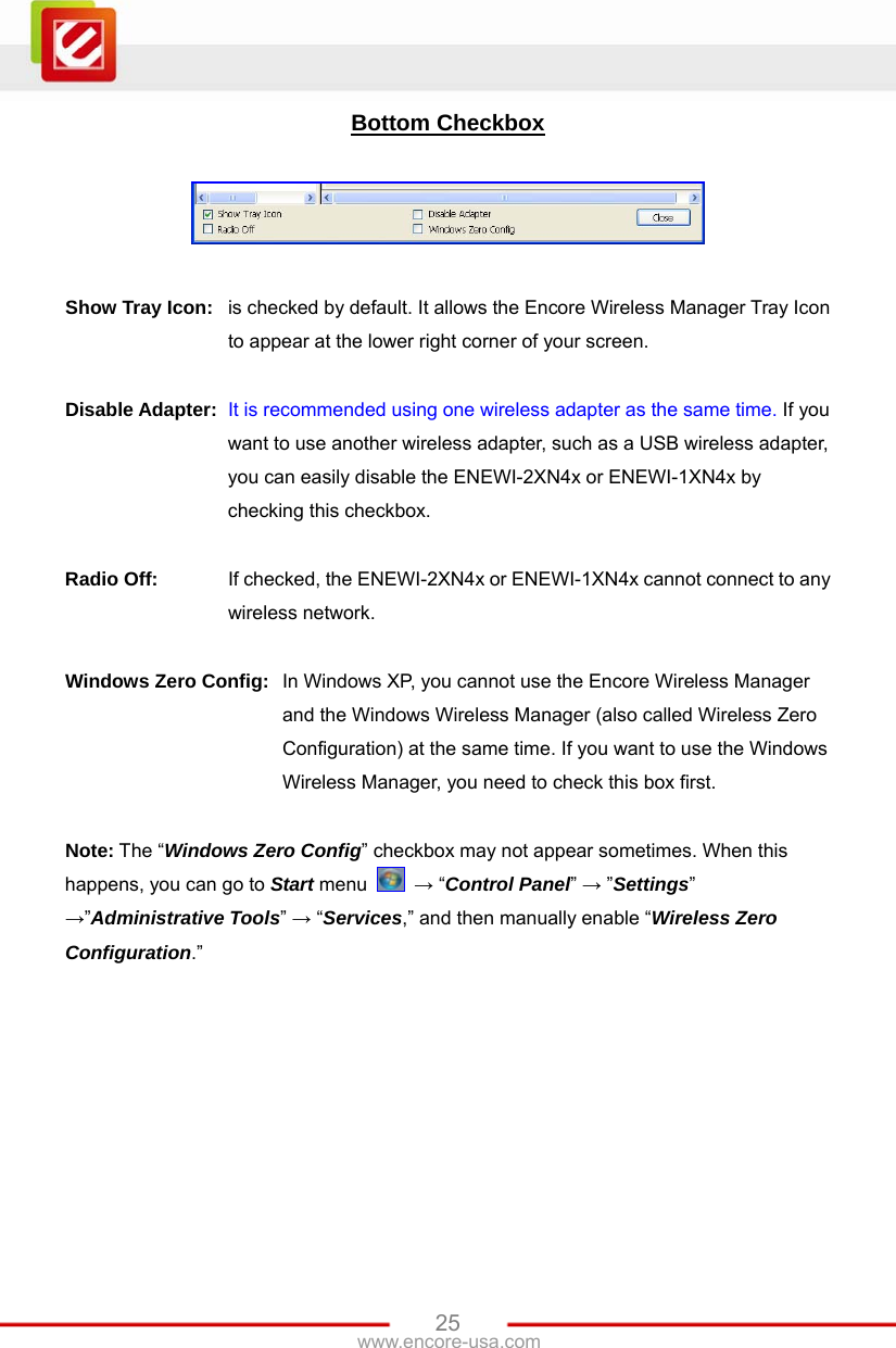   25www.encore-usa.com Bottom Checkbox    Show Tray Icon: is checked by default. It allows the Encore Wireless Manager Tray Icon to appear at the lower right corner of your screen.  Disable Adapter: It is recommended using one wireless adapter as the same time. If you want to use another wireless adapter, such as a USB wireless adapter, you can easily disable the ENEWI-2XN4x or ENEWI-1XN4x by checking this checkbox.  Radio Off: If checked, the ENEWI-2XN4x or ENEWI-1XN4x cannot connect to any wireless network.  Windows Zero Config: In Windows XP, you cannot use the Encore Wireless Manager and the Windows Wireless Manager (also called Wireless Zero Configuration) at the same time. If you want to use the Windows Wireless Manager, you need to check this box first.   Note: The “Windows Zero Config” checkbox may not appear sometimes. When this happens, you can go to Start menu   → “Control Panel” → ”Settings” →”Administrative Tools” → “Services,” and then manually enable “Wireless Zero Configuration.”  