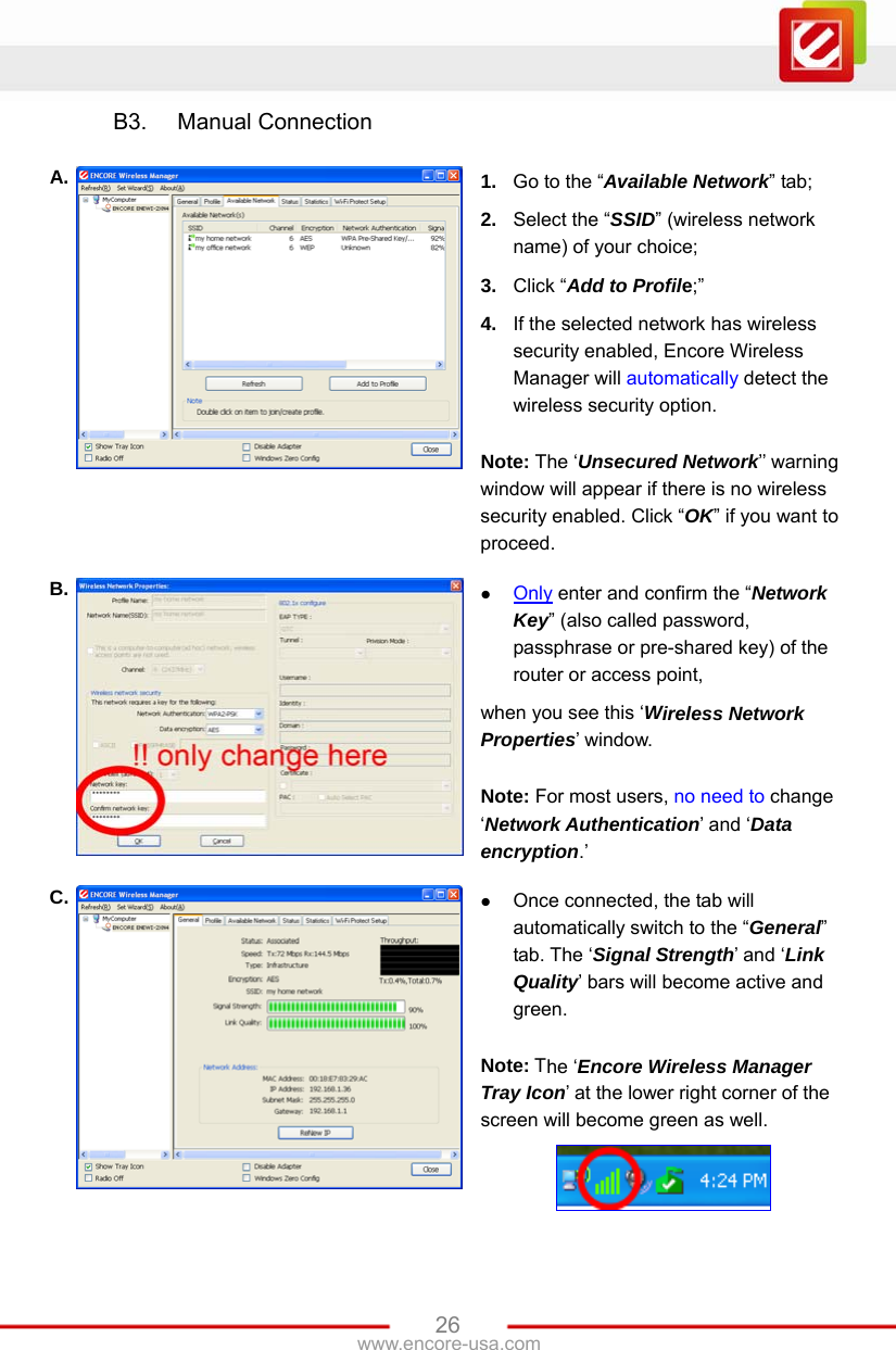 www.encore-usa.com   26B3.  Manual Connection  A.  1.  Go to the “Available Network” tab; 2.  Select the “SSID” (wireless network name) of your choice; 3.  Click “Add to Profile;” 4.  If the selected network has wireless security enabled, Encore Wireless Manager will automatically detect the wireless security option.    Note: The ‘Unsecured Network’’ warning window will appear if there is no wireless security enabled. Click “OK” if you want to proceed. B.   Only enter and confirm the “Network Key” (also called password, passphrase or pre-shared key) of the router or access point, when you see this ‘Wireless Network Properties’ window.  Note: For most users, no need to change ‘Network Authentication’ and ‘Data encryption.’ C.   Once connected, the tab will automatically switch to the “General” tab. The ‘Signal Strength’ and ‘Link Quality’ bars will become active and green.  Note: The ‘Encore Wireless Manager Tray Icon’ at the lower right corner of the screen will become green as well.   