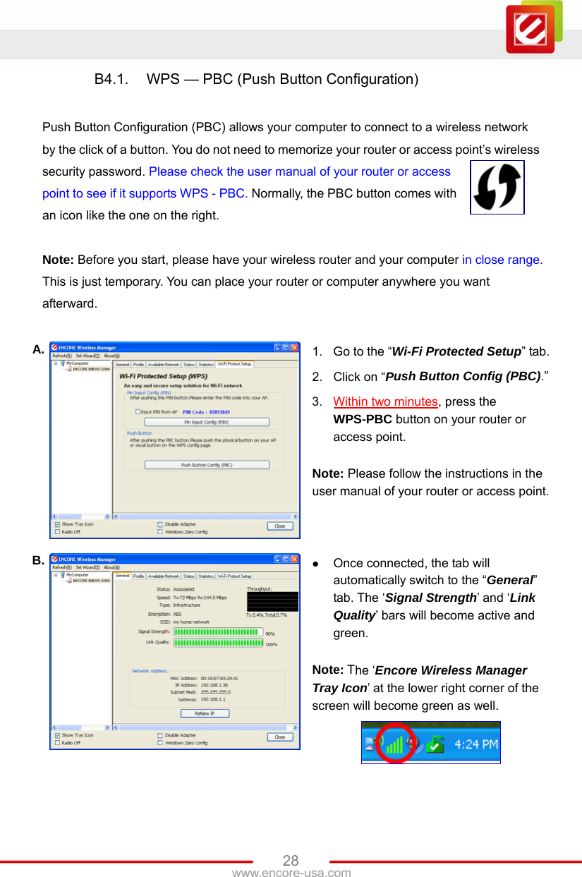 www.encore-usa.com   28B4.1.  WPS — PBC (Push Button Configuration)    Push Button Configuration (PBC) allows your computer to connect to a wireless network by the click of a button. You do not need to memorize your router or access point’s wireless security password. Please check the user manual of your router or access point to see if it supports WPS - PBC. Normally, the PBC button comes with an icon like the one on the right.  Note: Before you start, please have your wireless router and your computer in close range. This is just temporary. You can place your router or computer anywhere you want afterward.  A.  1.  Go to the “Wi-Fi Protected Setup” tab. 2.  Click on “Push Button Config (PBC).” 3.  Within two minutes, press the WPS-PBC button on your router or access point.  Note: Please follow the instructions in the user manual of your router or access point. B.   Once connected, the tab will automatically switch to the “General” tab. The ‘Signal Strength’ and ‘Link Quality’ bars will become active and green.  Note: The ‘Encore Wireless Manager Tray Icon’ at the lower right corner of the screen will become green as well.  