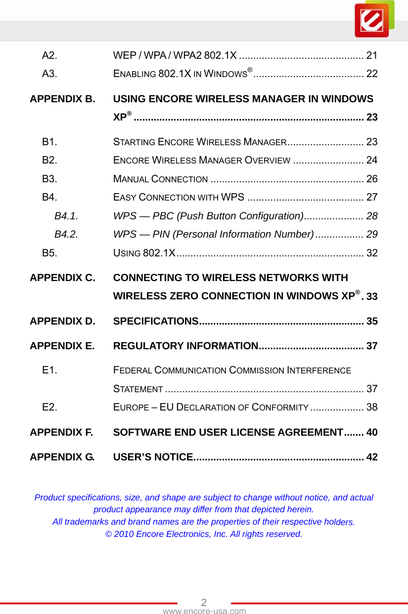www.encore-usa.com   2A2. WEP / WPA / WPA2 802.1X ............................................ 21 A3. ENABLING 802.1X IN WINDOWS®....................................... 22 APPENDIX B. USING ENCORE WIRELESS MANAGER IN WINDOWS XP®................................................................................. 23 B1. STARTING ENCORE WIRELESS MANAGER........................... 23 B2. ENCORE WIRELESS MANAGER OVERVIEW ......................... 24 B3. MANUAL CONNECTION ...................................................... 26 B4. EASY CONNECTION WITH WPS ......................................... 27 B4.1. WPS — PBC (Push Button Configuration)..................... 28 B4.2. WPS — PIN (Personal Information Number)................. 29 B5. USING 802.1X.................................................................. 32 APPENDIX C. CONNECTING TO WIRELESS NETWORKS WITH WIRELESS ZERO CONNECTION IN WINDOWS XP®.33 APPENDIX D. SPECIFICATIONS.......................................................... 35 APPENDIX E. REGULATORY INFORMATION..................................... 37 E1. FEDERAL COMMUNICATION COMMISSION INTERFERENCE STATEMENT ...................................................................... 37 E2. EUROPE – EU DECLARATION OF CONFORMITY ................... 38 APPENDIX F. SOFTWARE END USER LICENSE AGREEMENT....... 40 APPENDIX G. USER’S NOTICE............................................................ 42  Product specifications, size, and shape are subject to change without notice, and actual product appearance may differ from that depicted herein. All trademarks and brand names are the properties of their respective holders. © 2010 Encore Electronics, Inc. All rights reserved. 