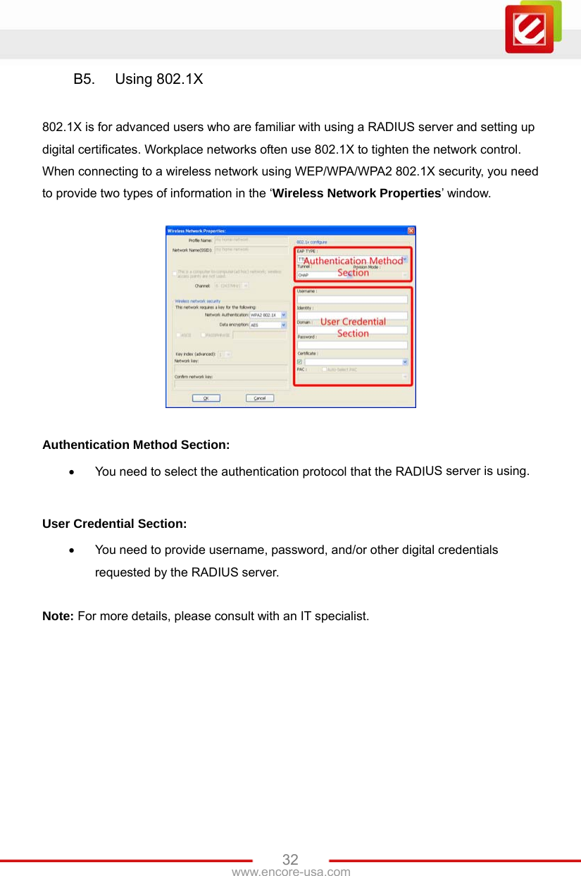 www.encore-usa.com   32B5.  Using 802.1X  802.1X is for advanced users who are familiar with using a RADIUS server and setting up digital certificates. Workplace networks often use 802.1X to tighten the network control. When connecting to a wireless network using WEP/WPA/WPA2 802.1X security, you need to provide two types of information in the ‘Wireless Network Properties’ window.    Authentication Method Section:  You need to select the authentication protocol that the RADIUS server is using.  User Credential Section:  You need to provide username, password, and/or other digital credentials requested by the RADIUS server.  Note: For more details, please consult with an IT specialist. 