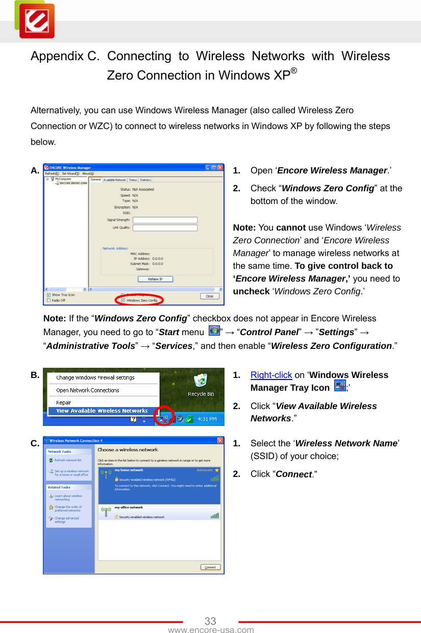   33www.encore-usa.com Appendix C.  Connecting to Wireless Networks with Wireless Zero Connection in Windows XP®  Alternatively, you can use Windows Wireless Manager (also called Wireless Zero Connection or WZC) to connect to wireless networks in Windows XP by following the steps below.  A.  1.  Open ‘Encore Wireless Manager.’ 2.  Check “Windows Zero Config” at the bottom of the window.  Note: You cannot use Windows ‘Wireless Zero Connection’ and ‘Encore Wireless Manager’ to manage wireless networks at the same time. To give control back to ‘Encore Wireless Manager,’ you need to uncheck ‘Windows Zero Config.’  Note: If the “Windows Zero Config” checkbox does not appear in Encore Wireless Manager, you need to go to “Start menu  ” → “Control Panel” → ”Settings” → “Administrative Tools” → “Services,” and then enable “Wireless Zero Configuration.” B.  1.  Right-click on ‘Windows Wireless Manager Tray Icon  ;’ 2.  Click “View Available Wireless Networks.” C.  1.  Select the ‘Wireless Network Name’ (SSID) of your choice; 2.  Click “Connect.” 