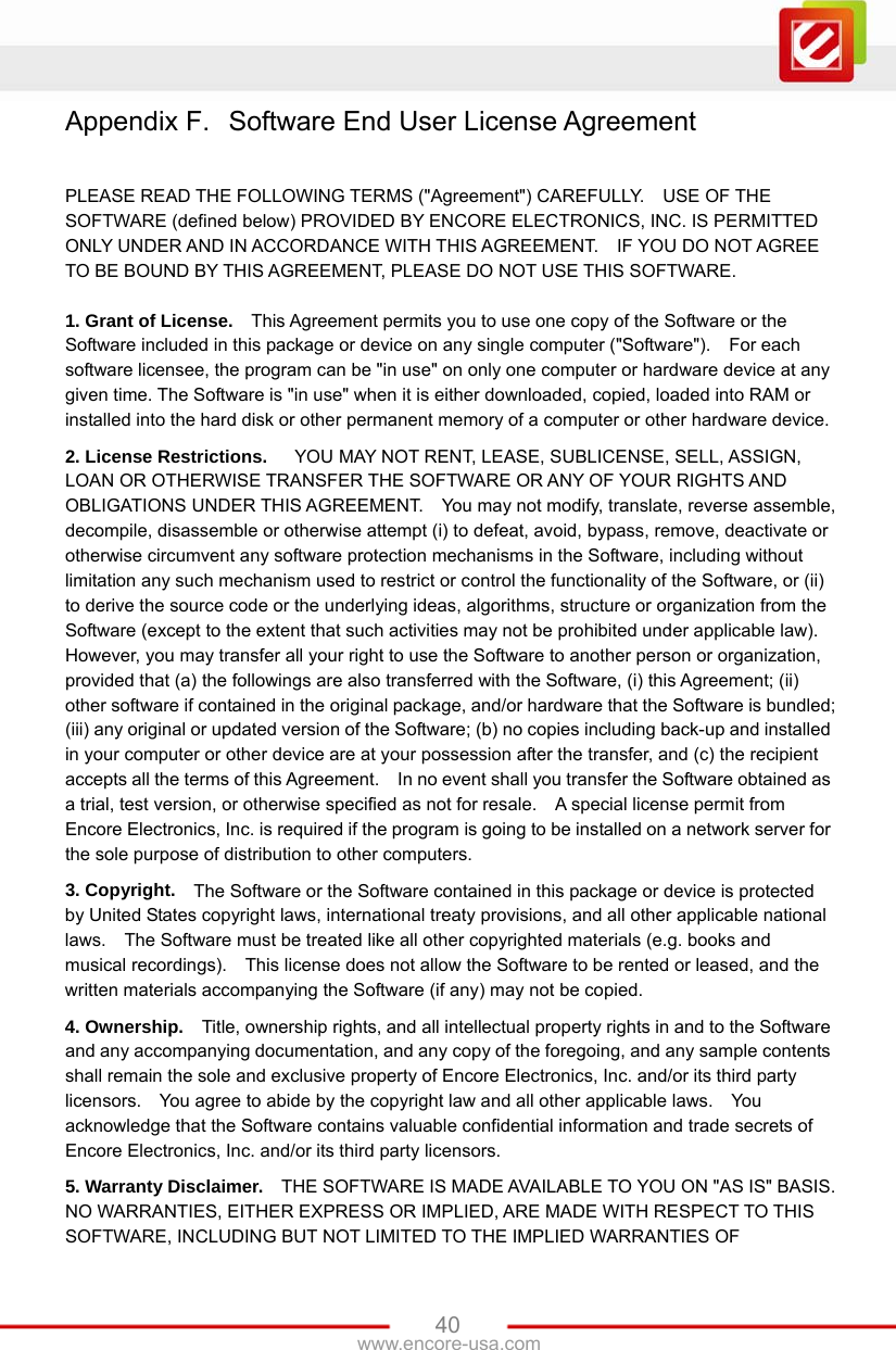 www.encore-usa.com   40Appendix F.  Software End User License Agreement  PLEASE READ THE FOLLOWING TERMS (&quot;Agreement&quot;) CAREFULLY.    USE OF THE SOFTWARE (defined below) PROVIDED BY ENCORE ELECTRONICS, INC. IS PERMITTED ONLY UNDER AND IN ACCORDANCE WITH THIS AGREEMENT.    IF YOU DO NOT AGREE TO BE BOUND BY THIS AGREEMENT, PLEASE DO NOT USE THIS SOFTWARE.  1. Grant of License.   This Agreement permits you to use one copy of the Software or the Software included in this package or device on any single computer (&quot;Software&quot;).    For each software licensee, the program can be &quot;in use&quot; on only one computer or hardware device at any given time. The Software is &quot;in use&quot; when it is either downloaded, copied, loaded into RAM or installed into the hard disk or other permanent memory of a computer or other hardware device. 2. License Restrictions.     YOU MAY NOT RENT, LEASE, SUBLICENSE, SELL, ASSIGN, LOAN OR OTHERWISE TRANSFER THE SOFTWARE OR ANY OF YOUR RIGHTS AND OBLIGATIONS UNDER THIS AGREEMENT.    You may not modify, translate, reverse assemble, decompile, disassemble or otherwise attempt (i) to defeat, avoid, bypass, remove, deactivate or otherwise circumvent any software protection mechanisms in the Software, including without limitation any such mechanism used to restrict or control the functionality of the Software, or (ii) to derive the source code or the underlying ideas, algorithms, structure or organization from the Software (except to the extent that such activities may not be prohibited under applicable law).     However, you may transfer all your right to use the Software to another person or organization, provided that (a) the followings are also transferred with the Software, (i) this Agreement; (ii) other software if contained in the original package, and/or hardware that the Software is bundled; (iii) any original or updated version of the Software; (b) no copies including back-up and installed in your computer or other device are at your possession after the transfer, and (c) the recipient accepts all the terms of this Agreement.    In no event shall you transfer the Software obtained as a trial, test version, or otherwise specified as not for resale.    A special license permit from Encore Electronics, Inc. is required if the program is going to be installed on a network server for the sole purpose of distribution to other computers.     3. Copyright.   The Software or the Software contained in this package or device is protected by United States copyright laws, international treaty provisions, and all other applicable national laws.    The Software must be treated like all other copyrighted materials (e.g. books and musical recordings).    This license does not allow the Software to be rented or leased, and the written materials accompanying the Software (if any) may not be copied. 4. Ownership.   Title, ownership rights, and all intellectual property rights in and to the Software and any accompanying documentation, and any copy of the foregoing, and any sample contents shall remain the sole and exclusive property of Encore Electronics, Inc. and/or its third party licensors.    You agree to abide by the copyright law and all other applicable laws.    You acknowledge that the Software contains valuable confidential information and trade secrets of Encore Electronics, Inc. and/or its third party licensors. 5. Warranty Disclaimer.   THE SOFTWARE IS MADE AVAILABLE TO YOU ON &quot;AS IS&quot; BASIS. NO WARRANTIES, EITHER EXPRESS OR IMPLIED, ARE MADE WITH RESPECT TO THIS SOFTWARE, INCLUDING BUT NOT LIMITED TO THE IMPLIED WARRANTIES OF 