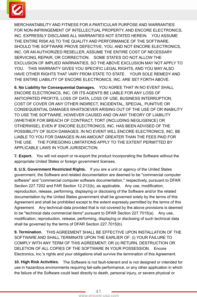   41www.encore-usa.com MERCHANTABILITY AND FITNESS FOR A PARTICULAR PURPOSE AND WARRANTIES FOR NON-INFRINGEMENT OF INTELLECTUAL PROPERTY, AND ENCORE ELECTRONICS, INC. EXPRESSLY DISCLAIMS ALL WARRANTIES NOT STATED HEREIN.    YOU ASSUME THE ENTIRE RISK AS TO THE QUALITY AND PERFORMANCE OF THE SOFTWARE.   SHOULD THE SOFTWARE PROVE DEFECTIVE, YOU, AND NOT ENCORE ELECTRONICS, INC. OR AN AUTHORIZED RESELLER, ASSUME THE ENTIRE COST OF NECESSARY SERVICING, REPAIR, OR CORRECTION.    SOME STATES DO NOT ALLOW THE EXCLUSION OF IMPLIED WARRANTIES, SO THE ABOVE EXCLUSION MAY NOT APPLY TO YOU.    THIS WARRANTY GIVES YOU SPECIFIC LEGAL RIGHTS, AND YOU MAY ALSO HAVE OTHER RIGHTS THAT VARY FROM STATE TO STATE.    YOUR SOLE REMEDY AND THE ENTIRE LIABILITY OF ENCORE ELECTRONICS, INC. ARE SET FORTH ABOVE.     6. No Liability for Consequential Damages.   YOU AGREE THAT IN NO EVENT SHALL ENCORE ELECTRONICS, INC. OR ITS AGENTS BE LIABLE FOR ANY LOSS OF ANTICIPATED PROFITS, LOSS OF DATA, LOSS OF USE, BUSINESS INTERRUPTION, COST OF COVER OR ANY OTHER INDIRECT, INCIDENTAL, SPECIAL, PUNITIVE OR CONSEQUENTIAL DAMAGES WHATSOEVER ARISING OUT OF THE USE OF OR INABILITY TO USE THE SOFTWARE, HOWEVER CAUSED AND ON ANY THEORY OF LIABILITY (WHETHER FOR BREACH OF CONTRACT, TORT (INCLUDING NEGLIGENCE) OR OTHERWISE), EVEN IF ENCORE ELECTRONICS, INC. HAS BEEN ADVISED OF THE POSSIBILITY OF SUCH DAMAGES. IN NO EVENT WILL ENCORE ELECTRONICS, INC. BE LIABLE TO YOU FOR DAMAGES IN AN AMOUNT GREATER THAN THE FEES PAID FOR THE USE      THE FOREGOING LIMITATIONS APPLY TO THE EXTENT PERMITTED BY APPLICABLE LAWS IN YOUR JURISDICTION.     7. Export.   You will not export or re-export the product incorporating the Software without the appropriate United States or foreign government licenses. 8. U.S. Government Restricted Rights.   If you are a unit or agency of the United States government, the Software and related documentation are deemed to be &quot;commercial computer software&quot; and &quot;commercial computer software documentation,&quot; respectively, pursuant to DFAR Section 227.7202 and FAR Section 12.212(b), as applicable.  Any use, modification, reproduction, release, performing, displaying or disclosing of the Software and/or the related documentation by the United States government shall be governed solely by the terms of this Agreement and shall be prohibited except to the extent expressly permitted by the terms of this Agreement.    Any technical data provided that is not covered by the above provisions is deemed to be &quot;technical data commercial items&quot; pursuant to DFAR Section 227.7015(a).    Any use, modification, reproduction, release, performing, displaying or disclosing of such technical data shall be governed by the terms of DFAR Section 227.7015(b).     9. Termination.   THIS AGREEMENT SHALL BE EFFECTIVE UPON INSTALLATION OF THE SOFTWARE AND SHALL TERMINATE UPON THE EARLIER OF: (i) YOUR FAILURE TO COMPLY WITH ANY TERM OF THIS AGREEMENT; OR (ii) RETURN, DESTRUCTION OR DELETION OF ALL COPIES OF THE SOFTWARE IN YOUR POSSESSION.    Encore Electronics, Inc.&apos;s rights and your obligations shall survive the termination of this Agreement.       10. High Risk Activities.   The Software is not fault-tolerant and is not designed or intended for use in hazardous environments requiring fail-safe performance, or any other application in which the failure of the Software could lead directly to death, personal injury, or severe physical or 