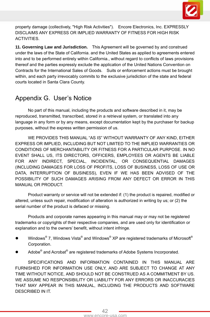 www.encore-usa.com   42property damage (collectively, &quot;High Risk Activities&quot;).    Encore Electronics, Inc. EXPRESSLY DISCLAIMS ANY EXPRESS OR IMPLIED WARRANTY OF FITNESS FOR HIGH RISK ACTIVITIES.  11. Governing Law and Jurisdiction.   This Agreement will be governed by and construed under the laws of the State of California. and the United States as applied to agreements entered into and to be performed entirely within California., without regard to conflicts of laws provisions thereof and the parties expressly exclude the application of the United Nations Convention on Contracts for the International Sales of Goods.    Suits or enforcement actions must be brought within, and each party irrevocably commits to the exclusive jurisdiction of the state and federal courts located in Santa Clara County.      Appendix G.  User’s Notice No part of this manual, including the products and software described in it, may be reproduced, transmitted, transcribed, stored in a retrieval system, or translated into any language in any form or by any means, except documentation kept by the purchaser for backup purposes, without the express written permission of us. WE PROVIDES THIS MANUAL “AS IS” WITHOUT WARRANTY OF ANY KIND, EITHER EXPRESS OR IMPLIED, INCLUDING BUT NOT LIMITED TO THE IMPLIED WARRANTIES OR CONDITIONS OF MERCHANTABILITY OR FITNESS FOR A PARTICULAR PURPOSE. IN NO EVENT SHALL US, ITS DIRECTORS, OFFICERS, EMPLOYEES OR AGENTS BE LIABLE FOR ANY INDIRECT, SPECIAL, INCIDENTAL, OR CONSEQUENTIAL DAMAGES (INCLUDING DAMAGES FOR LOSS OF PROFITS, LOSS OF BUSINESS, LOSS OF USE OR DATA, INTERRUPTION OF BUSINESS), EVEN IF WE HAS BEEN ADVISED OF THE POSSIBILITY OF SUCH DAMAGES ARISING FROM ANY DEFECT OR ERROR IN THIS MANUAL OR PRODUCT. Product warranty or service will not be extended if: (1) the product is repaired, modified or altered, unless such repair, modification of alteration is authorized in writing by us; or (2) the serial number of the product is defaced or missing. Products and corporate names appearing in this manual may or may not be registered trademarks or copyrights of their respective companies, and are used only for identification or explanation and to the owners’ benefit, without intent infringe.  Windows® 7, Windows Vista® and Windows® XP are registered trademarks of Microsoft® Corporation.  Adobe® and Acrobat® are registered trademarks of Adobe Systems Incorporated. SPECIFICATIONS AND INFORMATION CONTAINED IN THIS MANUAL ARE FURNISHED FOR INFORMATION USE ONLY, AND ARE SUBJECT TO CHANGE AT ANY TIME WITHOUT NOTICE, AND SHOULD NOT BE CONSTRUED AS A COMMITMENT BY US. WE ASSUME NO RESPONSIBILITY OR LIABILITY FOR ANY ERRORS OR INACCURACIES THAT MAY APPEAR IN THIS MANUAL, INCLUDING THE PRODUCTS AND SOFTWARE DESCRIBED IN IT. 