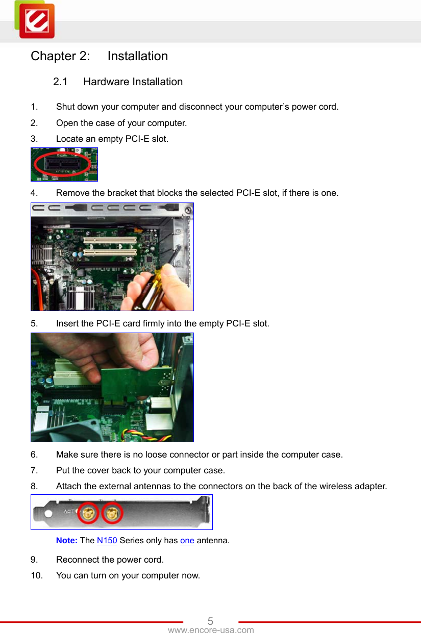   5www.encore-usa.com Chapter 2:  Installation  2.1  Hardware Installation  1.  Shut down your computer and disconnect your computer’s power cord. 2.  Open the case of your computer. 3.  Locate an empty PCI-E slot.  4.  Remove the bracket that blocks the selected PCI-E slot, if there is one.  5.  Insert the PCI-E card firmly into the empty PCI-E slot.  6.  Make sure there is no loose connector or part inside the computer case. 7.  Put the cover back to your computer case. 8.  Attach the external antennas to the connectors on the back of the wireless adapter.  Note: The N150 Series only has one antenna. 9.  Reconnect the power cord. 10.  You can turn on your computer now. 