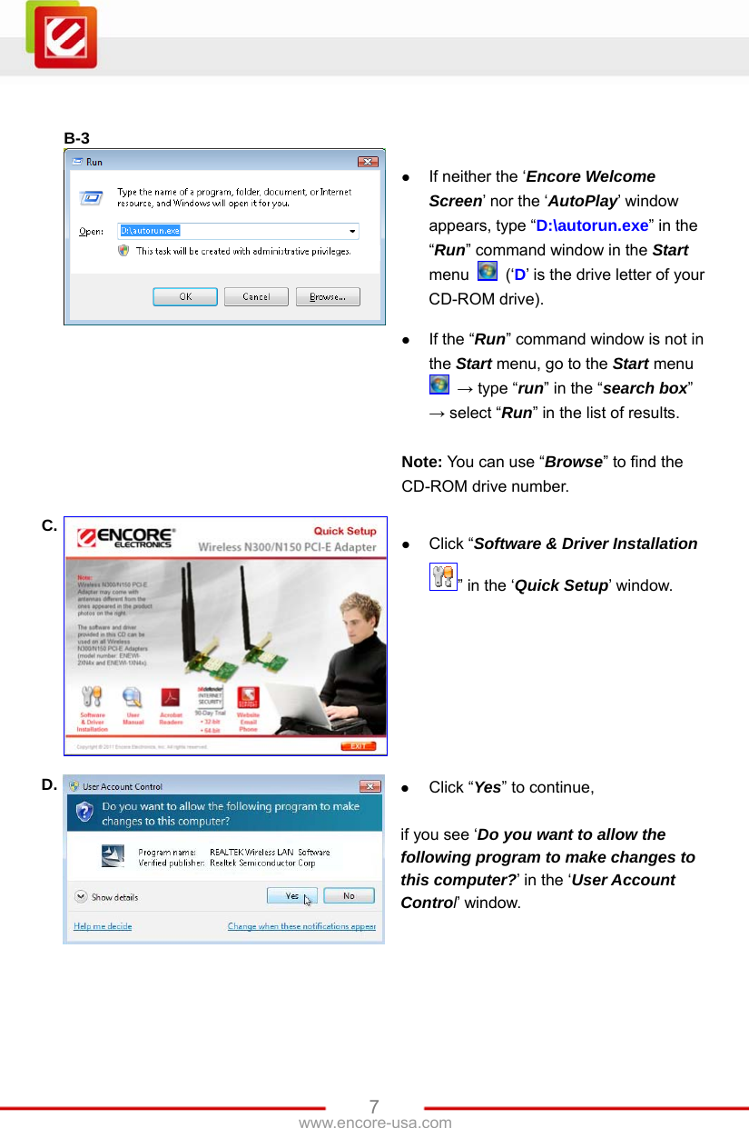   7www.encore-usa.com   B-3    If neither the ‘Encore Welcome Screen’ nor the ‘AutoPlay’ window appears, type “D:\autorun.exe” in the “Run” command window in the Start menu   (‘D’ is the drive letter of your CD-ROM drive).   If the “Run” command window is not in the Start menu, go to the Start menu  → type “run” in the “search box” → select “Run” in the list of results.  Note: You can use “Browse” to find the CD-ROM drive number. C.   Click “Software &amp; Driver Installation ” in the ‘Quick Setup’ window. D.   Click “Yes” to continue,  if you see ‘Do you want to allow the following program to make changes to this computer?’ in the ‘User Account Control’ window. 