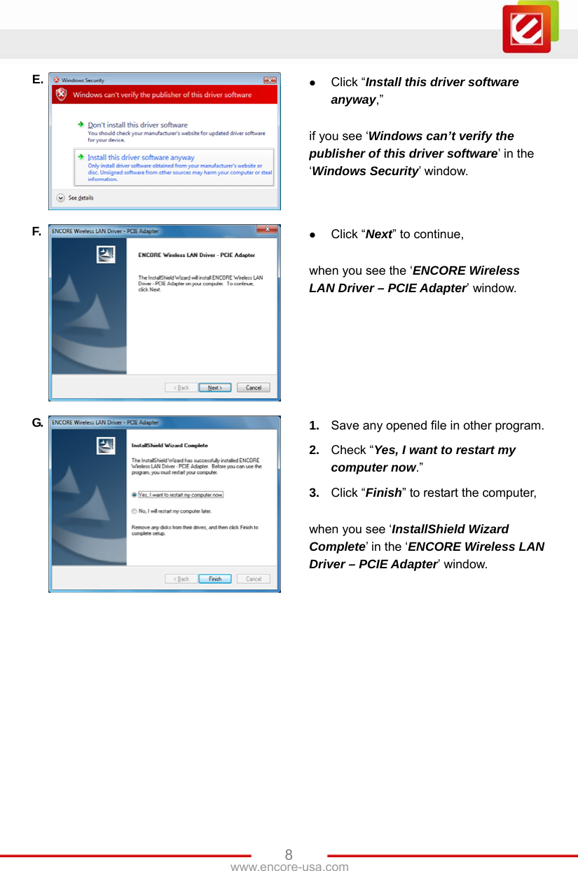 www.encore-usa.com   8E.   Click “Install this driver software anyway,”  if you see ‘Windows can’t verify the publisher of this driver software’ in the ‘Windows Security’ window. F.   Click “Next” to continue,  when you see the ‘ENCORE Wireless LAN Driver – PCIE Adapter’ window. G.  1.  Save any opened file in other program. 2.  Check “Yes, I want to restart my computer now.” 3.  Click “Finish” to restart the computer,  when you see ‘InstallShield Wizard Complete’ in the ‘ENCORE Wireless LAN Driver – PCIE Adapter’ window. 