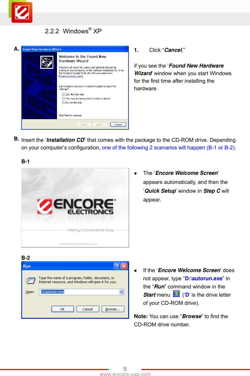   9www.encore-usa.com 2.2.2  Windows® XP  A.  1.  Click “Cancel,”  if you see the ‘Found New Hardware Wizard’ window when you start Windows for the first time after installing the hardware. B. Insert the ‘Installation CD” that comes with the package to the CD-ROM drive. Depending on your computer’s configuration, one of the following 2 scenarios will happen (B-1 or B-2).  B-1    The ‘Encore Welcome Screen’ appears automatically, and then the ‘Quick Setup’ window in Step C will appear.  B-2    If the ‘Encore Welcome Screen’ does not appear, type “D:\autorun.exe” in the “Run” command window in the Start menu   (‘D’ is the drive letter of your CD-ROM drive).  Note: You can use “Browse” to find the CD-ROM drive number. 