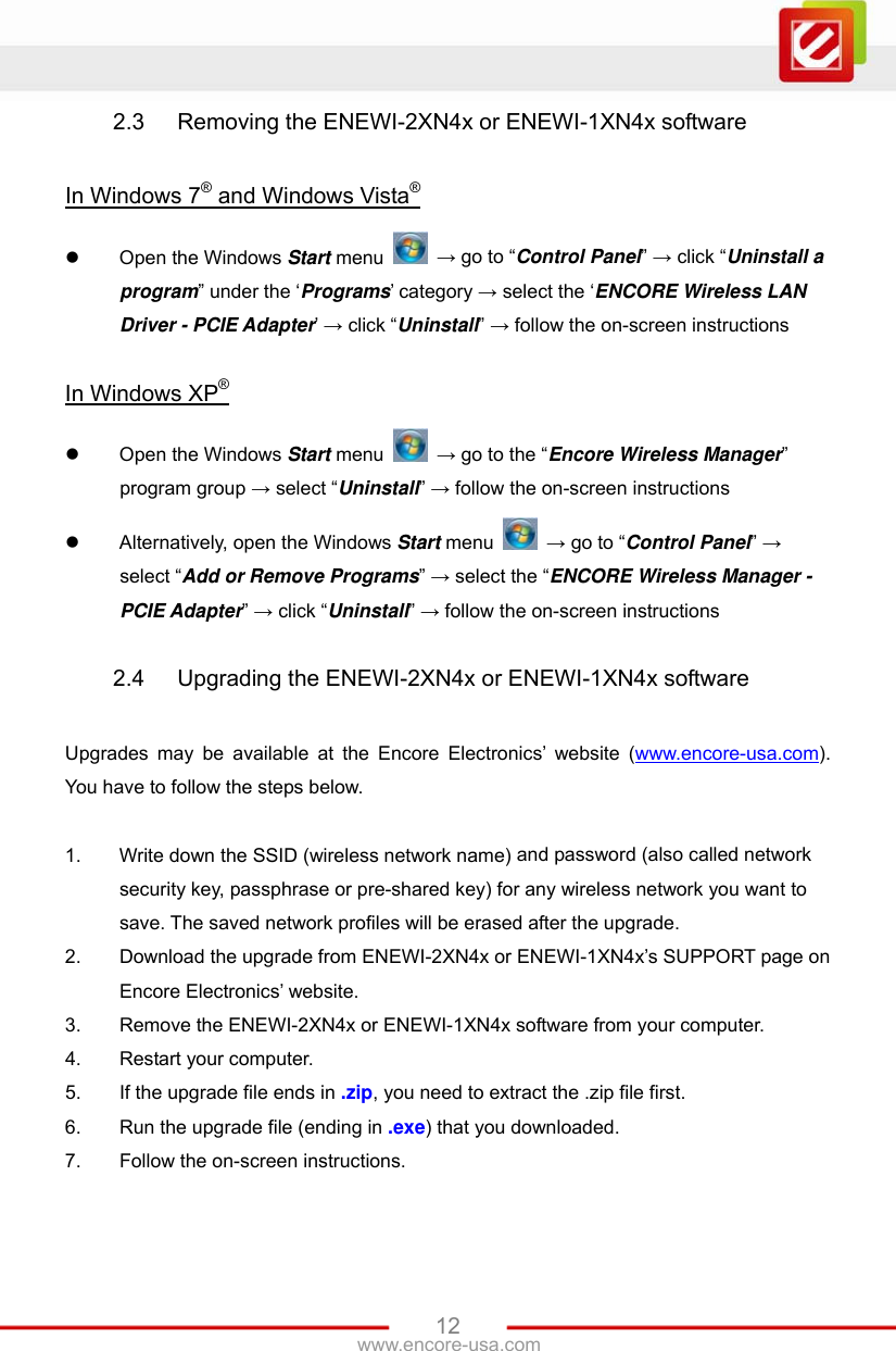 www.encore-usa.com   122.3  Removing the ENEWI-2XN4x or ENEWI-1XN4x software  In Windows 7® and Windows Vista®  Open the Windows Start menu   → go to “Control Panel” → click “Uninstall a program” under the ‘Programs’ category → select the ‘ENCORE Wireless LAN Driver - PCIE Adapter’ → click “Uninstall” → follow the on-screen instructions  In Windows XP®  Open the Windows Start menu   → go to the “Encore Wireless Manager” program group → select “Uninstall” → follow the on-screen instructions  Alternatively, open the Windows Start menu   → go to “Control Panel” → select “Add or Remove Programs” → select the “ENCORE Wireless Manager - PCIE Adapter” → click “Uninstall” → follow the on-screen instructions  2.4  Upgrading the ENEWI-2XN4x or ENEWI-1XN4x software  Upgrades may be available at the Encore Electronics’ website (www.encore-usa.com). You have to follow the steps below.  1.  Write down the SSID (wireless network name) and password (also called network security key, passphrase or pre-shared key) for any wireless network you want to save. The saved network profiles will be erased after the upgrade. 2.  Download the upgrade from ENEWI-2XN4x or ENEWI-1XN4x’s SUPPORT page on Encore Electronics’ website. 3.  Remove the ENEWI-2XN4x or ENEWI-1XN4x software from your computer. 4.  Restart your computer. 5.  If the upgrade file ends in .zip, you need to extract the .zip file first. 6.  Run the upgrade file (ending in .exe) that you downloaded. 7.  Follow the on-screen instructions. 