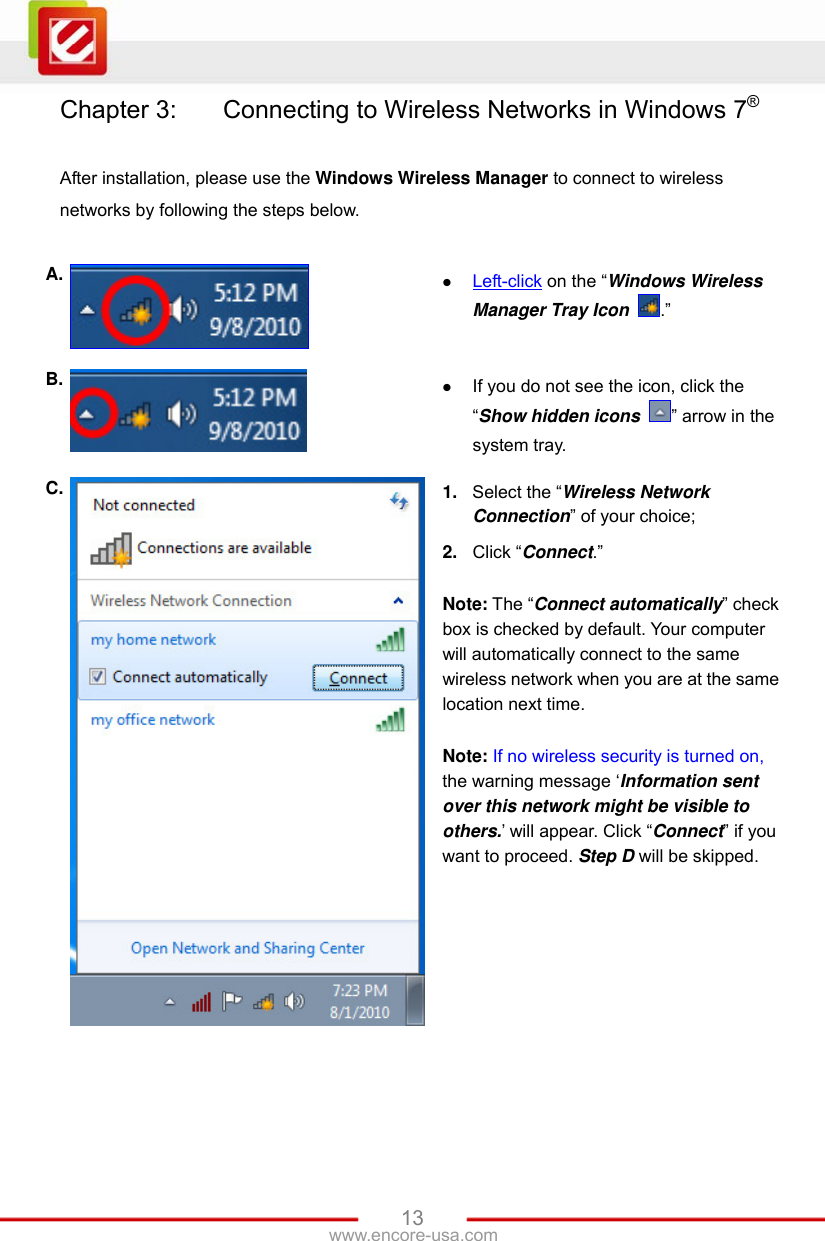   13www.encore-usa.com Chapter 3:    Connecting to Wireless Networks in Windows 7®  After installation, please use the Windows Wireless Manager to connect to wireless networks by following the steps below.  A.   Left-click on the “Windows Wireless Manager Tray Icon  .” B.   If you do not see the icon, click the “Show hidden icons  ” arrow in the system tray. C.  1.  Select the “Wireless Network Connection” of your choice; 2.  Click “Connect.”  Note: The “Connect automatically” check box is checked by default. Your computer will automatically connect to the same wireless network when you are at the same location next time.  Note: If no wireless security is turned on, the warning message ‘Information sent over this network might be visible to others.’ will appear. Click “Connect” if you want to proceed. Step D will be skipped. 