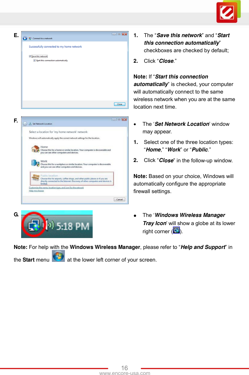 www.encore-usa.com   16E.  1.  The “Save this network” and “Start this connection automatically” checkboxes are checked by default; 2.  Click “Close.”  Note: If “Start this connection automatically” is checked, your computer will automatically connect to the same wireless network when you are at the same location next time. F.   The ‘Set Network Location’ window may appear.   1.  Select one of the three location types: “Home,” “Work” or “Public.” 2.  Click “Close” in the follow-up window.  Note: Based on your choice, Windows will automatically configure the appropriate firewall settings. G.   The ‘Windows Wireless Manager Tray Icon’ will show a globe at its lower right corner ( ). Note: For help with the Windows Wireless Manager, please refer to “Help and Support” in the Start menu    at the lower left corner of your screen. 