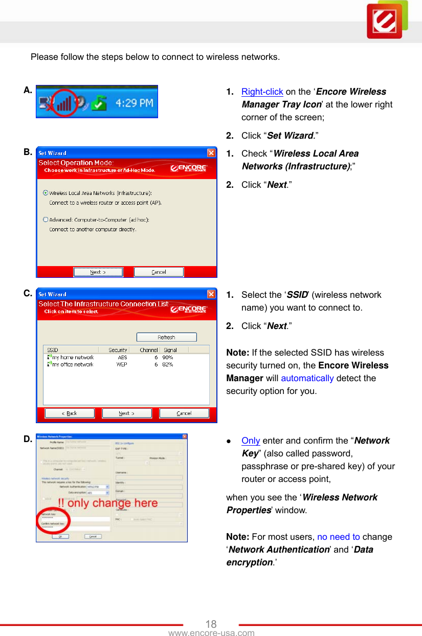 www.encore-usa.com   18Please follow the steps below to connect to wireless networks.  A.  1.  Right-click on the ‘Encore Wireless Manager Tray Icon’ at the lower right corner of the screen; 2.  Click “Set Wizard.” B.  1.  Check “Wireless Local Area Networks (Infrastructure);” 2.  Click “Next.” C.  1.  Select the ‘SSID’ (wireless network name) you want to connect to. 2.  Click “Next.”  Note: If the selected SSID has wireless security turned on, the Encore Wireless Manager will automatically detect the security option for you. D.   Only enter and confirm the “Network Key” (also called password, passphrase or pre-shared key) of your router or access point, when you see the ‘Wireless Network Properties’ window.  Note: For most users, no need to change ‘Network Authentication’ and ‘Data encryption.’ 
