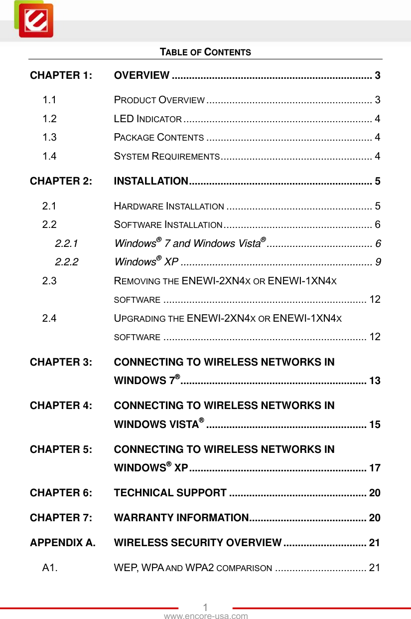  1www.encore-usa.com TABLE OF CONTENTS CHAPTER 1: OVERVIEW ...................................................................... 3 1.1 PRODUCT OVERVIEW .......................................................... 3 1.2 LED INDICATOR .................................................................. 4 1.3 PACKAGE CONTENTS .......................................................... 4 1.4 SYSTEM REQUIREMENTS..................................................... 4 CHAPTER 2: INSTALLATION................................................................ 5 2.1 HARDWARE INSTALLATION ................................................... 5 2.2 SOFTWARE INSTALLATION.................................................... 6 2.2.1 Windows® 7 and Windows Vista®..................................... 6 2.2.2 Windows® XP ................................................................... 9 2.3 REMOVING THE ENEWI-2XN4X OR ENEWI-1XN4X SOFTWARE ....................................................................... 12 2.4 UPGRADING THE ENEWI-2XN4X OR ENEWI-1XN4X SOFTWARE ....................................................................... 12 CHAPTER 3: CONNECTING TO WIRELESS NETWORKS IN WINDOWS 7®................................................................. 13 CHAPTER 4: CONNECTING TO WIRELESS NETWORKS IN WINDOWS VISTA®........................................................ 15 CHAPTER 5: CONNECTING TO WIRELESS NETWORKS IN WINDOWS® XP.............................................................. 17 CHAPTER 6: TECHNICAL SUPPORT ................................................ 20 CHAPTER 7: WARRANTY INFORMATION......................................... 20 APPENDIX A. WIRELESS SECURITY OVERVIEW ............................. 21 A1. WEP, WPA AND WPA2 COMPARISON ................................ 21 