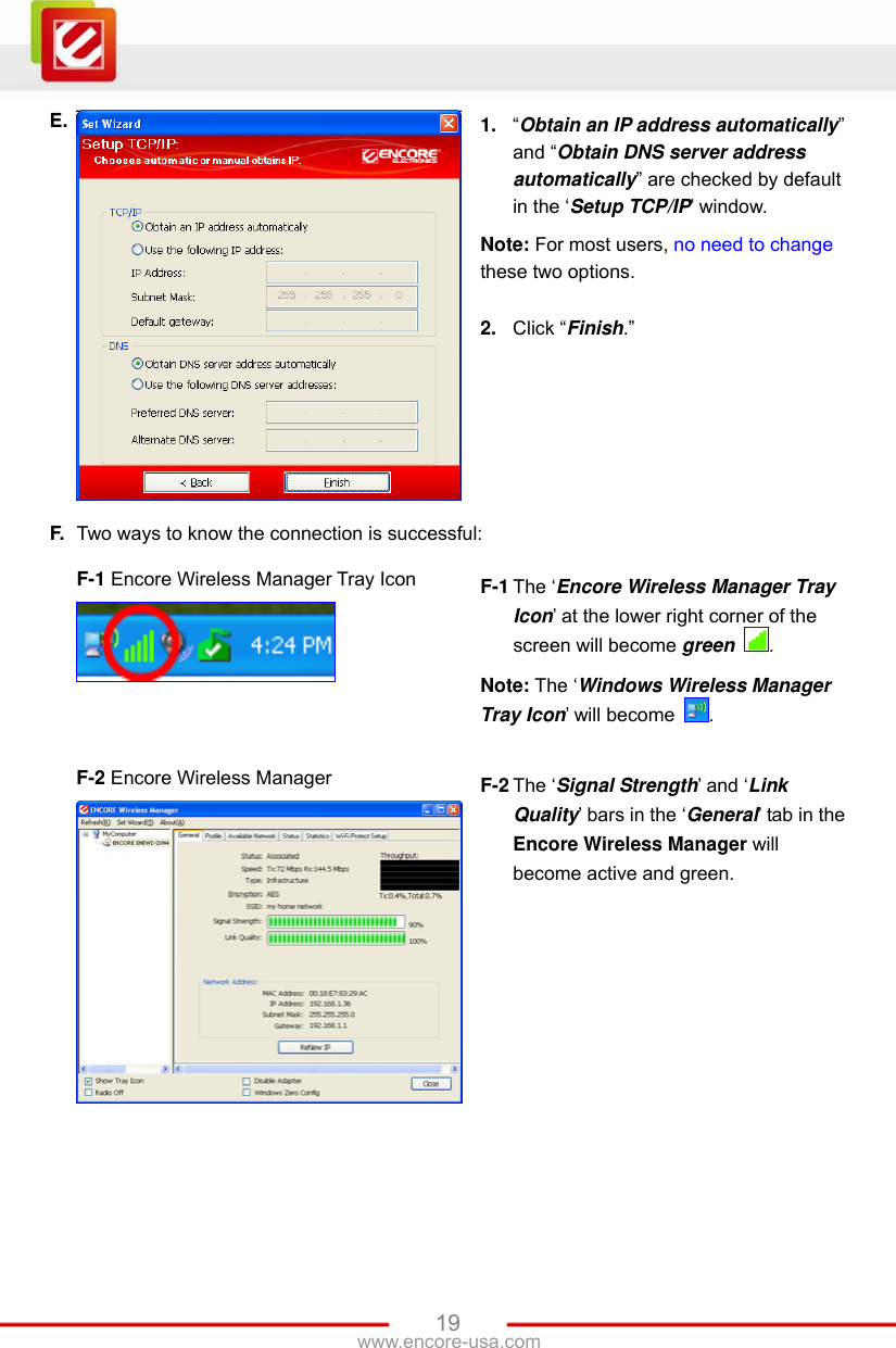   19www.encore-usa.com E.  1.  “Obtain an IP address automatically” and “Obtain DNS server address automatically” are checked by default in the ‘Setup TCP/IP’ window. Note: For most users, no need to change these two options.  2.  Click “Finish.” F.  Two ways to know the connection is successful:  F-1 Encore Wireless Manager Tray Icon    F-1 The ‘Encore Wireless Manager Tray Icon’ at the lower right corner of the screen will become green  . Note: The ‘Windows Wireless Manager Tray Icon’ will become  .   F-2 Encore Wireless Manager  F-2 The ‘Signal Strength’ and ‘Link Quality’ bars in the ‘General’ tab in the Encore Wireless Manager will become active and green.  