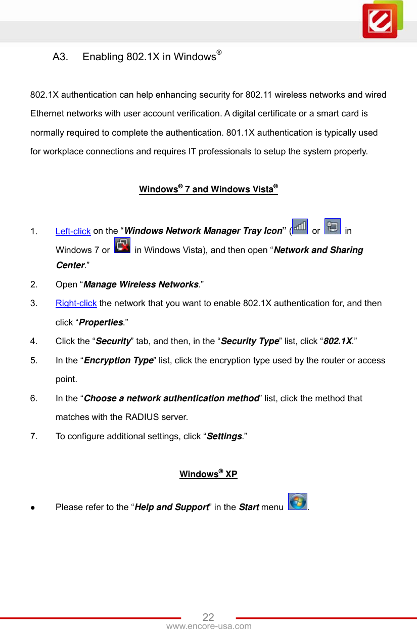 www.encore-usa.com   22A3.  Enabling 802.1X in Windows®  802.1X authentication can help enhancing security for 802.11 wireless networks and wired Ethernet networks with user account verification. A digital certificate or a smart card is normally required to complete the authentication. 801.1X authentication is typically used for workplace connections and requires IT professionals to setup the system properly.  Windows® 7 and Windows Vista®  1.  Left-click on the “Windows Network Manager Tray Icon” (  or   in Windows 7 or    in Windows Vista), and then open “Network and Sharing Center.” 2.  Open “Manage Wireless Networks.” 3.  Right-click the network that you want to enable 802.1X authentication for, and then click “Properties.” 4.  Click the “Security” tab, and then, in the “Security Type” list, click “802.1X.” 5.  In the “Encryption Type” list, click the encryption type used by the router or access point. 6.  In the “Choose a network authentication method” list, click the method that matches with the RADIUS server. 7.  To configure additional settings, click “Settings.”  Windows® XP  Please refer to the “Help and Support” in the Start menu  .  