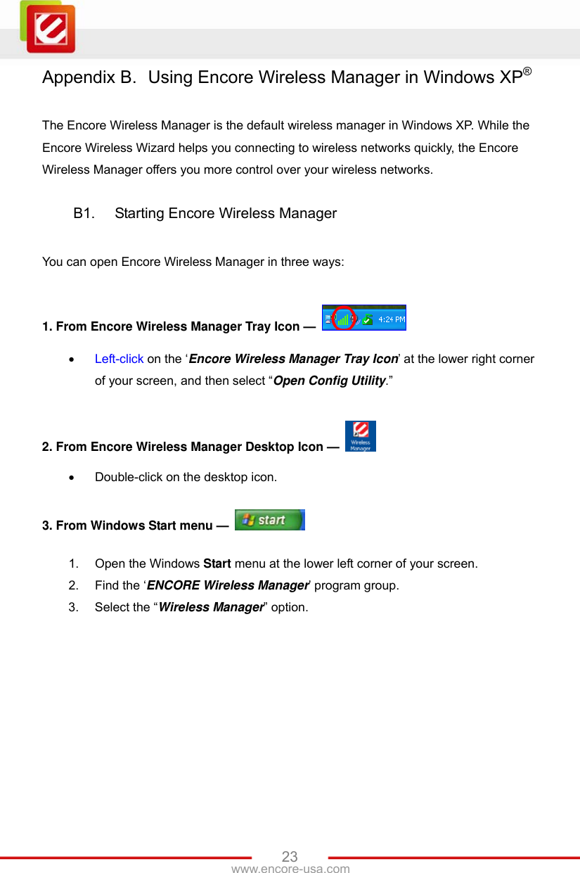   23www.encore-usa.com Appendix B.  Using Encore Wireless Manager in Windows XP®  The Encore Wireless Manager is the default wireless manager in Windows XP. While the Encore Wireless Wizard helps you connecting to wireless networks quickly, the Encore Wireless Manager offers you more control over your wireless networks.  B1.  Starting Encore Wireless Manager  You can open Encore Wireless Manager in three ways:  1. From Encore Wireless Manager Tray Icon —    Left-click on the ‘Encore Wireless Manager Tray Icon’ at the lower right corner of your screen, and then select “Open Config Utility.”  2. From Encore Wireless Manager Desktop Icon —    Double-click on the desktop icon.  3. From Windows Start menu —   1.  Open the Windows Start menu at the lower left corner of your screen. 2.  Find the ‘ENCORE Wireless Manager’ program group. 3.  Select the “Wireless Manager” option. 