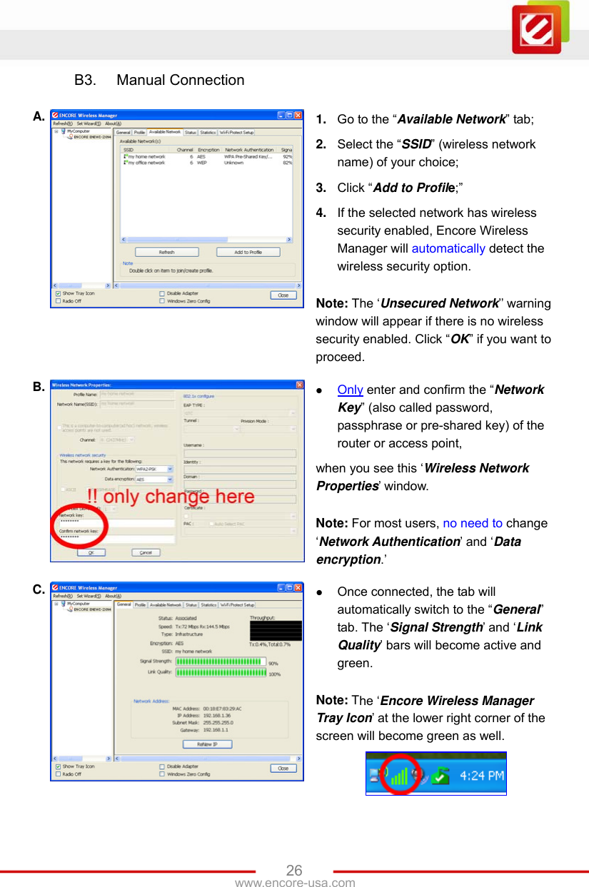 www.encore-usa.com   26B3.  Manual Connection  A.  1.  Go to the “Available Network” tab; 2.  Select the “SSID” (wireless network name) of your choice; 3.  Click “Add to Profile;” 4.  If the selected network has wireless security enabled, Encore Wireless Manager will automatically detect the wireless security option.    Note: The ‘Unsecured Network’’ warning window will appear if there is no wireless security enabled. Click “OK” if you want to proceed. B.   Only enter and confirm the “Network Key” (also called password, passphrase or pre-shared key) of the router or access point, when you see this ‘Wireless Network Properties’ window.  Note: For most users, no need to change ‘Network Authentication’ and ‘Data encryption.’ C.   Once connected, the tab will automatically switch to the “General” tab. The ‘Signal Strength’ and ‘Link Quality’ bars will become active and green.  Note: The ‘Encore Wireless Manager Tray Icon’ at the lower right corner of the screen will become green as well.   