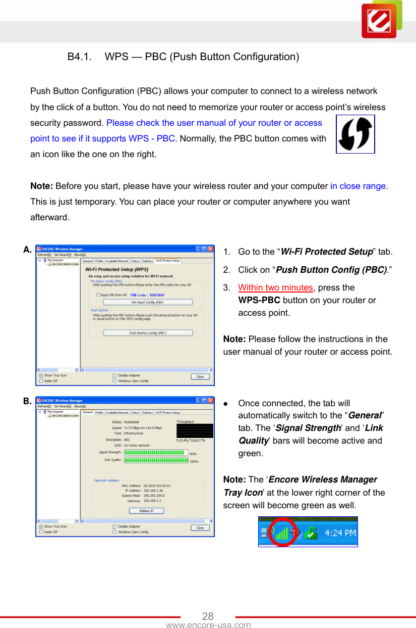 www.encore-usa.com   28B4.1.  WPS — PBC (Push Button Configuration)    Push Button Configuration (PBC) allows your computer to connect to a wireless network by the click of a button. You do not need to memorize your router or access point’s wireless security password. Please check the user manual of your router or access point to see if it supports WPS - PBC. Normally, the PBC button comes with an icon like the one on the right.  Note: Before you start, please have your wireless router and your computer in close range. This is just temporary. You can place your router or computer anywhere you want afterward.  A.  1.  Go to the “Wi-Fi Protected Setup” tab. 2.  Click on “Push Button Config (PBC).” 3.  Within two minutes, press the WPS-PBC button on your router or access point.  Note: Please follow the instructions in the user manual of your router or access point. B.   Once connected, the tab will automatically switch to the “General” tab. The ‘Signal Strength’ and ‘Link Quality’ bars will become active and green.  Note: The ‘Encore Wireless Manager Tray Icon’ at the lower right corner of the screen will become green as well.  