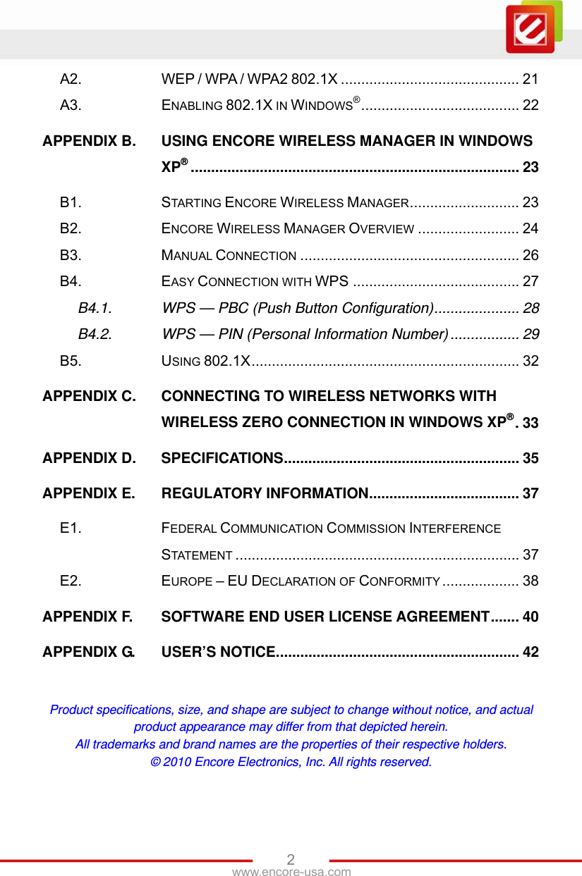 www.encore-usa.com   2A2. WEP / WPA / WPA2 802.1X ............................................ 21 A3. ENABLING 802.1X IN WINDOWS®....................................... 22 APPENDIX B. USING ENCORE WIRELESS MANAGER IN WINDOWS XP®................................................................................. 23 B1. STARTING ENCORE WIRELESS MANAGER........................... 23 B2. ENCORE WIRELESS MANAGER OVERVIEW ......................... 24 B3. MANUAL CONNECTION ...................................................... 26 B4. EASY CONNECTION WITH WPS ......................................... 27 B4.1. WPS — PBC (Push Button Configuration)..................... 28 B4.2. WPS — PIN (Personal Information Number) ................. 29 B5. USING 802.1X.................................................................. 32 APPENDIX C. CONNECTING TO WIRELESS NETWORKS WITH WIRELESS ZERO CONNECTION IN WINDOWS XP®.33 APPENDIX D. SPECIFICATIONS.......................................................... 35 APPENDIX E. REGULATORY INFORMATION..................................... 37 E1. FEDERAL COMMUNICATION COMMISSION INTERFERENCE STATEMENT ...................................................................... 37 E2. EUROPE – EU DECLARATION OF CONFORMITY ................... 38 APPENDIX F. SOFTWARE END USER LICENSE AGREEMENT....... 40 APPENDIX G. USER’S NOTICE............................................................ 42  Product specifications, size, and shape are subject to change without notice, and actual product appearance may differ from that depicted herein. All trademarks and brand names are the properties of their respective holders. © 2010 Encore Electronics, Inc. All rights reserved. 