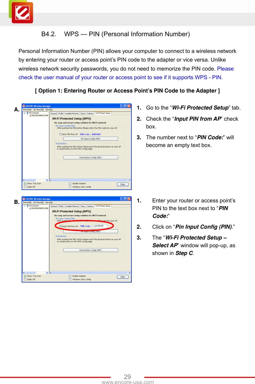   29www.encore-usa.com B4.2.  WPS — PIN (Personal Information Number)  Personal Information Number (PIN) allows your computer to connect to a wireless network by entering your router or access point’s PIN code to the adapter or vice versa. Unlike wireless network security passwords, you do not need to memorize the PIN code. Please check the user manual of your router or access point to see if it supports WPS - PIN.  [ Option 1: Entering Router or Access Point’s PIN Code to the Adapter ]  A.  1.  Go to the “Wi-Fi Protected Setup” tab. 2.  Check the “Input PIN from AP” check box. 3.  The number next to “PIN Code:” will become an empty text box. B.  1.  Enter your router or access point’s PIN to the text box next to “PIN Code:” 2.  Click on “Pin Input Config (PIN).” 3.  The “Wi-Fi Protected Setup – Select AP” window will pop-up, as shown in Step C. 