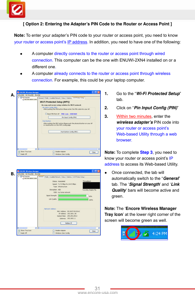   31www.encore-usa.com [ Option 2: Entering the Adapter’s PIN Code to the Router or Access Point ]  Note: To enter your adapter’s PIN code to your router or access point, you need to know your router or access point’s IP address. In addition, you need to have one of the following:   A computer directly connects to the router or access point through wired connection. This computer can be the one with ENUWI-2XN4 installed on or a different one.  A computer already connects to the router or access point through wireless connection. For example, this could be your laptop computer.  A.  1.  Go to the “Wi-Fi Protected Setup” tab. 2.  Click on “Pin Input Config (PIN)” 3.  Within two minutes, enter the wireless adapter’s PIN code into your router or access point’s Web-based Utility through a web browser.  Note: To complete Step 3, you need to know your router or access point’s IP address to access its Web-based Utility. B.   Once connected, the tab will automatically switch to the “General” tab. The ‘Signal Strength’ and ‘Link Quality’ bars will become active and green.  Note: The ‘Encore Wireless Manager Tray Icon’ at the lower right corner of the screen will become green as well.   