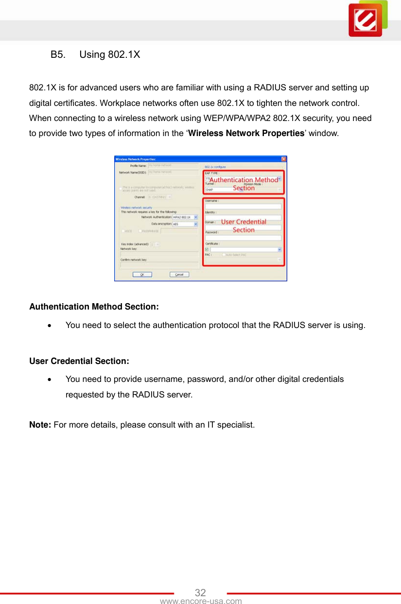 www.encore-usa.com   32B5.  Using 802.1X  802.1X is for advanced users who are familiar with using a RADIUS server and setting up digital certificates. Workplace networks often use 802.1X to tighten the network control. When connecting to a wireless network using WEP/WPA/WPA2 802.1X security, you need to provide two types of information in the ‘Wireless Network Properties’ window.    Authentication Method Section:  You need to select the authentication protocol that the RADIUS server is using.  User Credential Section:  You need to provide username, password, and/or other digital credentials requested by the RADIUS server.  Note: For more details, please consult with an IT specialist. 