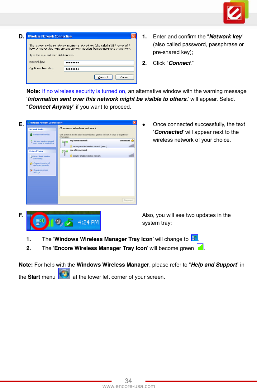 www.encore-usa.com   34D.  1.  Enter and confirm the “Network key” (also called password, passphrase or pre-shared key); 2.  Click “Connect.”   Note: If no wireless security is turned on, an alternative window with the warning message ‘Information sent over this network might be visible to others.’ will appear. Select “Connect Anyway” if you want to proceed. E.   Once connected successfully, the text ‘Connected’ will appear next to the wireless network of your choice. F.  Also, you will see two updates in the system tray:  1.  The ‘Windows Wireless Manager Tray Icon’ will change to  . 2.  The ‘Encore Wireless Manager Tray Icon’ will become green  . Note: For help with the Windows Wireless Manager, please refer to “Help and Support” in the Start menu    at the lower left corner of your screen.  