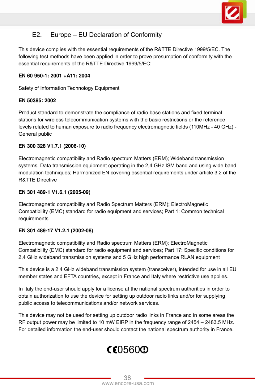 www.encore-usa.com   38E2.  Europe – EU Declaration of Conformity This device complies with the essential requirements of the R&amp;TTE Directive 1999/5/EC. The following test methods have been applied in order to prove presumption of conformity with the essential requirements of the R&amp;TTE Directive 1999/5/EC: EN 60 950-1: 2001 +A11: 2004 Safety of Information Technology Equipment EN 50385: 2002 Product standard to demonstrate the compliance of radio base stations and fixed terminal stations for wireless telecommunication systems with the basic restrictions or the reference levels related to human exposure to radio frequency electromagnetic fields (110MHz - 40 GHz) - General public EN 300 328 V1.7.1 (2006-10) Electromagnetic compatibility and Radio spectrum Matters (ERM); Wideband transmission systems; Data transmission equipment operating in the 2,4 GHz ISM band and using wide band modulation techniques; Harmonized EN covering essential requirements under article 3.2 of the R&amp;TTE Directive EN 301 489-1 V1.6.1 (2005-09) Electromagnetic compatibility and Radio Spectrum Matters (ERM); ElectroMagnetic Compatibility (EMC) standard for radio equipment and services; Part 1: Common technical requirements EN 301 489-17 V1.2.1 (2002-08)   Electromagnetic compatibility and Radio spectrum Matters (ERM); ElectroMagnetic Compatibility (EMC) standard for radio equipment and services; Part 17: Specific conditions for 2,4 GHz wideband transmission systems and 5 GHz high performance RLAN equipment This device is a 2.4 GHz wideband transmission system (transceiver), intended for use in all EU member states and EFTA countries, except in France and Italy where restrictive use applies. In Italy the end-user should apply for a license at the national spectrum authorities in order to obtain authorization to use the device for setting up outdoor radio links and/or for supplying public access to telecommunications and/or network services. This device may not be used for setting up outdoor radio links in France and in some areas the RF output power may be limited to 10 mW EIRP in the frequency range of 2454 – 2483.5 MHz. For detailed information the end-user should contact the national spectrum authority in France. 0560  