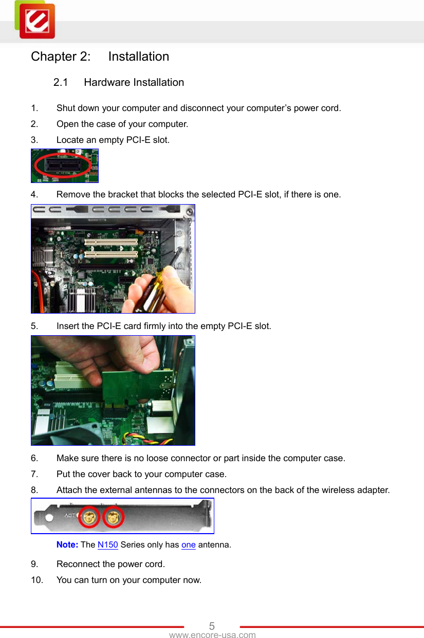   5www.encore-usa.com Chapter 2:  Installation  2.1  Hardware Installation  1.  Shut down your computer and disconnect your computer’s power cord. 2.  Open the case of your computer. 3.  Locate an empty PCI-E slot.  4.  Remove the bracket that blocks the selected PCI-E slot, if there is one.  5.  Insert the PCI-E card firmly into the empty PCI-E slot.  6.  Make sure there is no loose connector or part inside the computer case. 7.  Put the cover back to your computer case. 8.  Attach the external antennas to the connectors on the back of the wireless adapter.  Note: The N150 Series only has one antenna. 9.  Reconnect the power cord. 10.  You can turn on your computer now. 