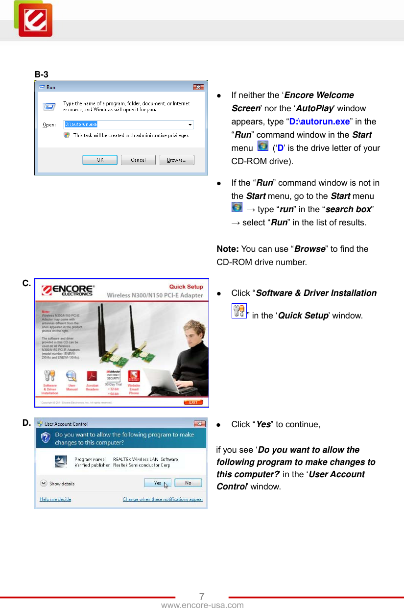   7www.encore-usa.com   B-3    If neither the ‘Encore Welcome Screen’ nor the ‘AutoPlay’ window appears, type “D:\autorun.exe” in the “Run” command window in the Start menu   (‘D’ is the drive letter of your CD-ROM drive).   If the “Run” command window is not in the Start menu, go to the Start menu  → type “run” in the “search box” → select “Run” in the list of results.  Note: You can use “Browse” to find the CD-ROM drive number. C.   Click “Software &amp; Driver Installation ” in the ‘Quick Setup’ window. D.   Click “Yes” to continue,  if you see ‘Do you want to allow the following program to make changes to this computer?’ in the ‘User Account Control’ window. 