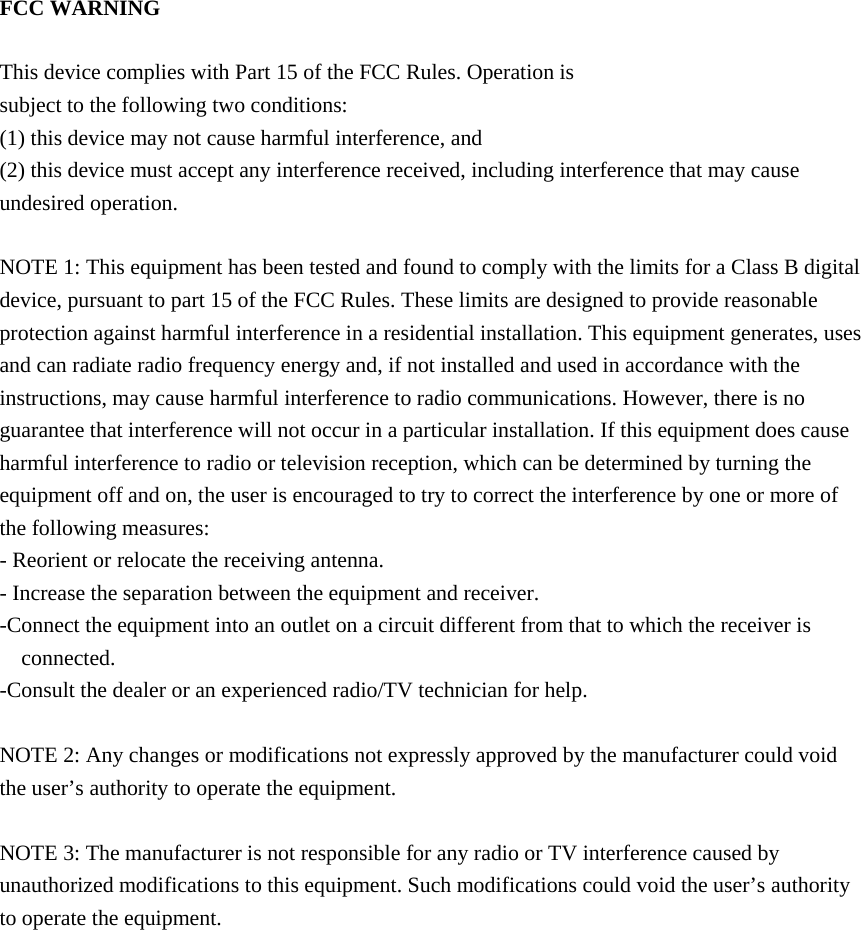 FCC WARNING  This device complies with Part 15 of the FCC Rules. Operation is subject to the following two conditions: (1) this device may not cause harmful interference, and (2) this device must accept any interference received, including interference that may cause undesired operation.  NOTE 1: This equipment has been tested and found to comply with the limits for a Class B digital device, pursuant to part 15 of the FCC Rules. These limits are designed to provide reasonable protection against harmful interference in a residential installation. This equipment generates, uses and can radiate radio frequency energy and, if not installed and used in accordance with the instructions, may cause harmful interference to radio communications. However, there is no guarantee that interference will not occur in a particular installation. If this equipment does cause harmful interference to radio or television reception, which can be determined by turning the equipment off and on, the user is encouraged to try to correct the interference by one or more of the following measures: - Reorient or relocate the receiving antenna. - Increase the separation between the equipment and receiver. -Connect the equipment into an outlet on a circuit different from that to which the receiver is connected. -Consult the dealer or an experienced radio/TV technician for help.  NOTE 2: Any changes or modifications not expressly approved by the manufacturer could void the user’s authority to operate the equipment.  NOTE 3: The manufacturer is not responsible for any radio or TV interference caused by unauthorized modifications to this equipment. Such modifications could void the user’s authority to operate the equipment.     