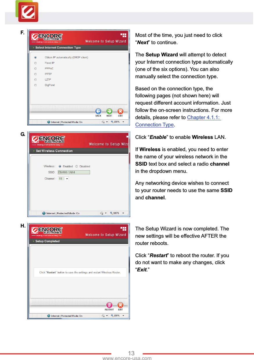 13www.encore-usa.com F.  Most of the time, you just need to click “Next” to continue. The Setup Wizard will attempt to detect your Internet connection type automatically (one of the six options). You can also manually select the connection type.   Based on the connection type, the following pages (not shown here) will request different account information. Just follow the on-screen instructions. For more details, please refer to Chapter 4.1.1: Connection Type.G.   Click “Enable” to enable Wireless LAN.   If Wireless is enabled, you need to enter the name of your wireless network in the SSID text box and select a radio channelin the dropdown menu. Any networking device wishes to connect to your router needs to use the same SSIDand channel.H.  The Setup Wizard is now completed. The new settings will be effective AFTER the router reboots. Click “Restart” to reboot the router. If you do not want to make any changes, click “Exit.” 