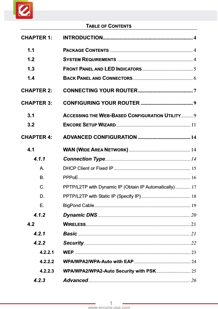 1www.encore-usa.com TABLE OF CONTENTSCHAPTER 1: INTRODUCTION .....................................................................  41.1 PACKAGE CONTENTS ................................................................ 41.2 SYSTEM REQUIREMENTS .......................................................... 41.3 FRONT PANEL AND LED INDICATORS .......................................  51.4 BACK PANEL AND CONNECTORS ..............................................  6CHAPTER 2: CONNECTING YOUR ROUTER .......................................... 7CHAPTER 3: CONFIGURING YOUR ROUTER ........................................ 93.1 ACCESSING THE WEB-BASED CONFIGURATION UTILITY .........  93.2 ENCORE SETUP WIZARD .........................................................  11CHAPTER 4: ADVANCED CONFIGURATION ........................................ 144.1 WAN (WIDE AREA NETWORK) ............................................... 144.1.1 Connection Type ................................................................. 14A. DHCP Client or Fixed IP .................................................................  15B. PPPoE ...............................................................................................  16C. PPTP/L2TP with Dynamic IP (Obtain IP Automatically) .............  17D. PPTP/L2TP with Static IP (Specify IP) ..........................................  18E. BigPond Cable .................................................................................  194.1.2 Dynamic DNS ....................................................................... 204.2 WIRELESS ................................................................................  214.2.1 Basic ...................................................................................... 214.2.2 Security ................................................................................. 224.2.2.1 WEP .................................................................................................. 234.2.2.2 WPA/WPA2/WPA-Auto with EAP ................................................  244.2.2.3 WPA/WPA2/WPA2-Auto Security with PSK .............................  254.2.3 Advanced .............................................................................. 26