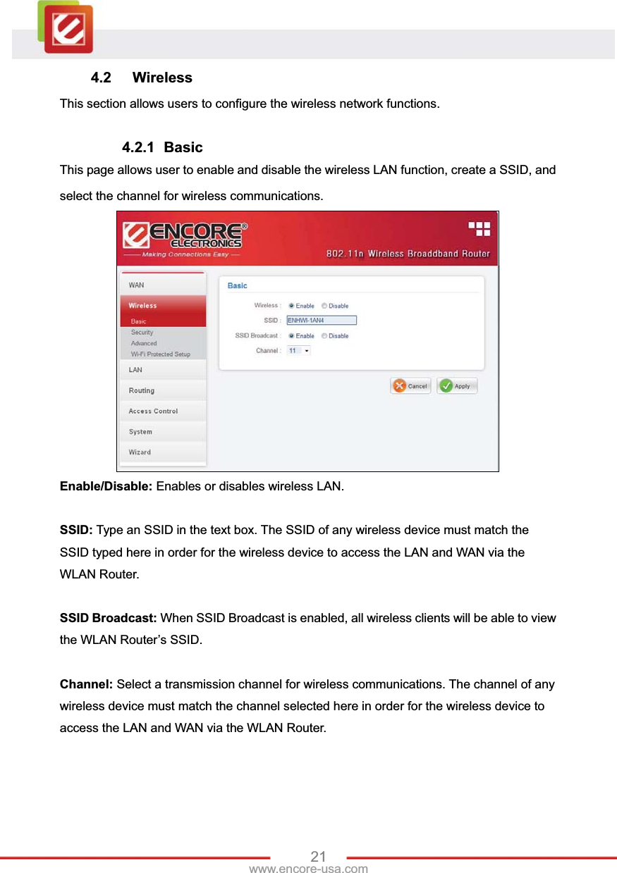 21www.encore-usa.com 4.2 Wireless This section allows users to configure the wireless network functions. 4.2.1 Basic This page allows user to enable and disable the wireless LAN function, create a SSID, and select the channel for wireless communications. Enable/Disable: Enables or disables wireless LAN. SSID: Type an SSID in the text box. The SSID of any wireless device must match the SSID typed here in order for the wireless device to access the LAN and WAN via the WLAN Router. SSID Broadcast: When SSID Broadcast is enabled, all wireless clients will be able to view the WLAN Router’s SSID.   Channel: Select a transmission channel for wireless communications. The channel of any wireless device must match the channel selected here in order for the wireless device to access the LAN and WAN via the WLAN Router. 