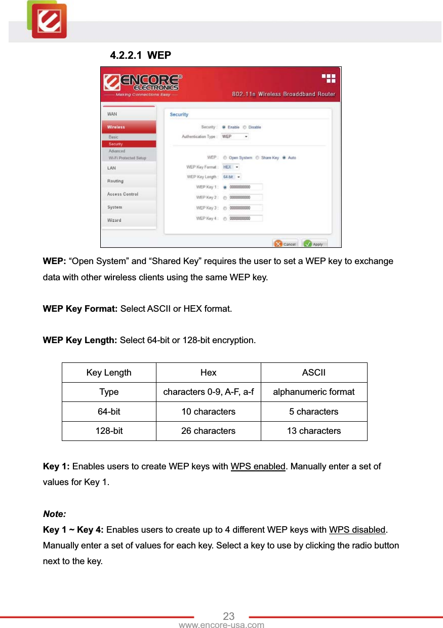 23www.encore-usa.com 4.2.2.1 WEP WEP: “Open System” and “Shared Key” requires the user to set a WEP key to exchange data with other wireless clients using the same WEP key. WEP Key Format: Select ASCII or HEX format. WEP Key Length: Select 64-bit or 128-bit encryption. Key Length  Hex  ASCII Type  characters 0-9, A-F, a-f alphanumeric format 64-bit  10 characters  5 characters 128-bit  26 characters  13 characters Key 1: Enables users to create WEP keys with WPS enabled. Manually enter a set of values for Key 1.   Note: Key 1 ~ Key 4: Enables users to create up to 4 different WEP keys with WPS disabled.Manually enter a set of values for each key. Select a key to use by clicking the radio button next to the key. 