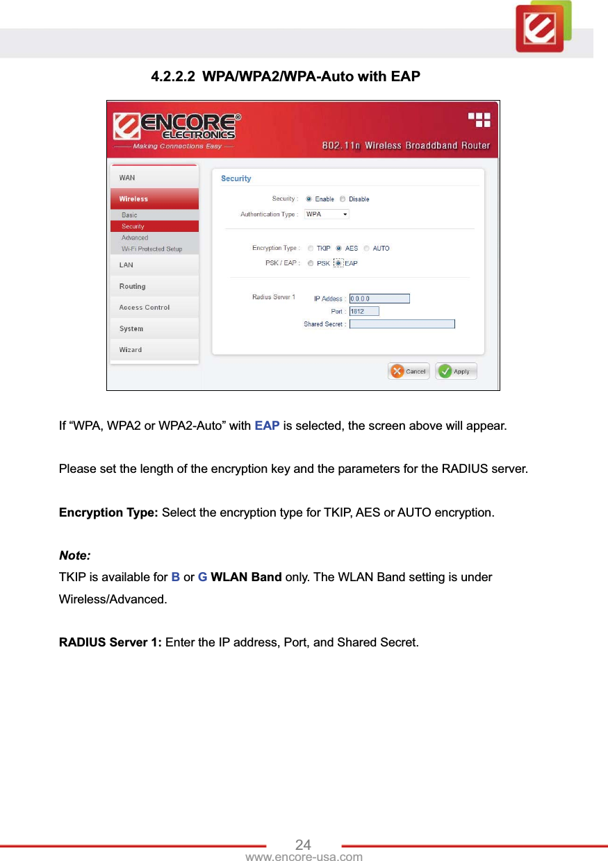 24www.encore-usa.com 4.2.2.2 WPA/WPA2/WPA-Auto with EAP If “WPA, WPA2 or WPA2-Auto” with EAP is selected, the screen above will appear. Please set the length of the encryption key and the parameters for the RADIUS server. Encryption Type: Select the encryption type for TKIP, AES or AUTO encryption.   Note:  TKIP is available for B or GWLAN Band only. The WLAN Band setting is under Wireless/Advanced.   RADIUS Server 1: Enter the IP address, Port, and Shared Secret. 