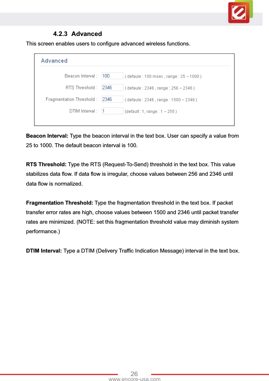 26www.encore-usa.com 4.2.3 Advanced This screen enables users to configure advanced wireless functions. Beacon Interval: Type the beacon interval in the text box. User can specify a value from 25 to 1000. The default beacon interval is 100. RTS Threshold: Type the RTS (Request-To-Send) threshold in the text box. This value stabilizes data flow. If data flow is irregular, choose values between 256 and 2346 until data flow is normalized. Fragmentation Threshold: Type the fragmentation threshold in the text box. If packet transfer error rates are high, choose values between 1500 and 2346 until packet transfer rates are minimized. (NOTE: set this fragmentation threshold value may diminish system performance.)DTIM Interval: Type a DTIM (Delivery Traffic Indication Message) interval in the text box.   