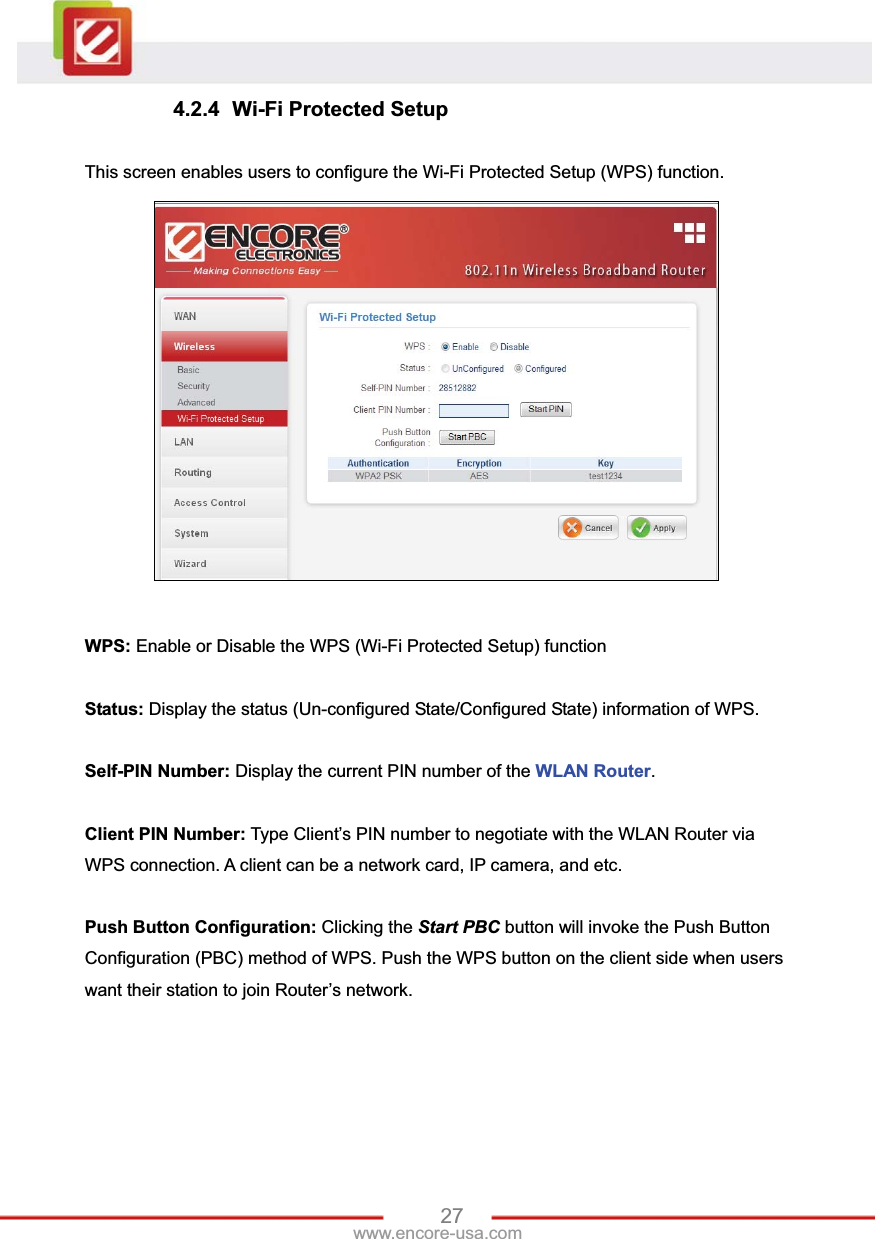 27www.encore-usa.com 4.2.4  Wi-Fi Protected Setup This screen enables users to configure the Wi-Fi Protected Setup (WPS) function. WPS: Enable or Disable the WPS (Wi-Fi Protected Setup) function Status: Display the status (Un-configured State/Configured State) information of WPS. Self-PIN Number: Display the current PIN number of the WLAN Router.Client PIN Number: Type Client’s PIN number to negotiate with the WLAN Router via WPS connection. A client can be a network card, IP camera, and etc. Push Button Configuration: Clicking the Start PBC button will invoke the Push Button Configuration (PBC) method of WPS. Push the WPS button on the client side when users want their station to join Router’s network. 