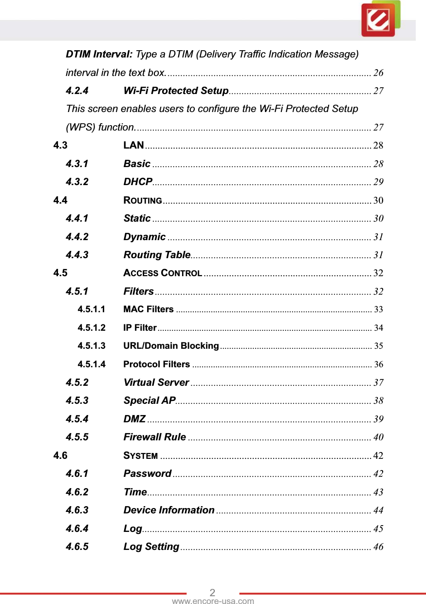 2www.encore-usa.com DTIM Interval: Type a DTIM (Delivery Traffic Indication Message) interval in the text box. ................................................................................ 264.2.4 Wi-Fi Protected Setup ........................................................  27This screen enables users to configure the Wi-Fi Protected Setup (WPS) function. ............................................................................................  274.3 LAN .........................................................................................  284.3.1 Basic ...................................................................................... 284.3.2 DHCP ...................................................................................... 294.4 ROUTING ..................................................................................  304.4.1 Static ...................................................................................... 304.4.2 Dynamic ................................................................................ 314.4.3 Routing Table .......................................................................  314.5 ACCESS CONTROL .................................................................. 324.5.1 Filters ..................................................................................... 324.5.1.1 MAC Filters ..................................................................................... 334.5.1.2 IP Filter .............................................................................................  344.5.1.3 URL/Domain Blocking ..................................................................  354.5.1.4 Protocol Filters .............................................................................. 364.5.2 Virtual Server ....................................................................... 374.5.3 Special AP .............................................................................  384.5.4 DMZ ........................................................................................ 394.5.5 Firewall Rule ........................................................................ 404.6 SYSTEM ................................................................................... 424.6.1 Password .............................................................................. 424.6.2 Time ........................................................................................  434.6.3 Device Information ............................................................. 444.6.4 Log ..........................................................................................  454.6.5 Log Setting ........................................................................... 46