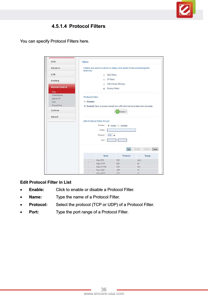 36www.encore-usa.com 4.5.1.4 Protocol Filters You can specify Protocol Filters here. Edit Protocol Filter in ListxEnable:  Click to enable or disable a Protocol Filter. xName:    Type the name of a Protocol Filter. xProtocol:  Select the protocol (TCP or UDP) of a Protocol Filter. xPort:    Type the port range of a Protocol Filter. 
