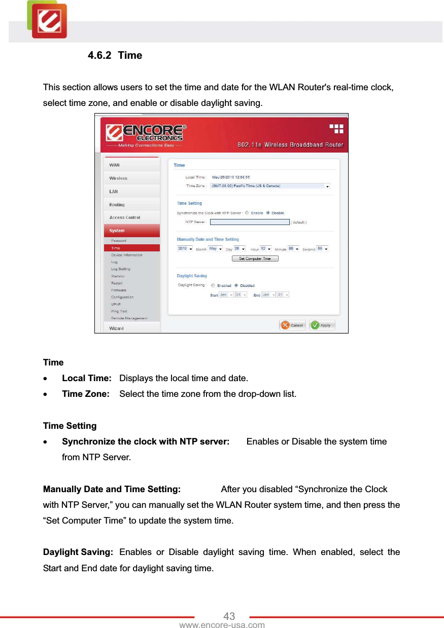 43www.encore-usa.com 4.6.2 Time This section allows users to set the time and date for the WLAN Router&apos;s real-time clock, select time zone, and enable or disable daylight saving. Time xLocal Time:  Displays the local time and date. xTime Zone:  Select the time zone from the drop-down list. Time SettingxSynchronize the clock with NTP server:  Enables or Disable the system time from NTP Server. Manually Date and Time Setting:    After you disabled “Synchronize the Clock with NTP Server,” you can manually set the WLAN Router system time, and then press the “Set Computer Time” to update the system time. Daylight Saving:  Enables or Disable daylight saving time. When enabled, select the Start and End date for daylight saving time. 