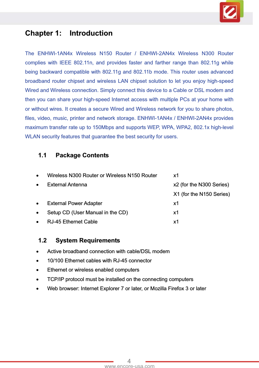 4www.encore-usa.com Chapter 1:  Introduction The ENHWI-1AN4x Wireless N150 Router / ENHWI-2AN4x Wireless N300 Router complies with IEEE 802.11n, and provides faster and farther range than 802.11g while being backward compatible with 802.11g and 802.11b mode. This router uses advanced broadband router chipset and wireless LAN chipset solution to let you enjoy high-speed Wired and Wireless connection. Simply connect this device to a Cable or DSL modem and then you can share your high-speed Internet access with multiple PCs at your home with or without wires. It creates a secure Wired and Wireless network for you to share photos, files, video, music, printer and network storage. ENHWI-1AN4x / ENHWI-2AN4x provides maximum transfer rate up to 150Mbps and supports WEP, WPA, WPA2, 802.1x high-level WLAN security features that guarantee the best security for users. 1.1 Package Contents xΓ Wireless N300 Router or Wireless N150 Router   x1 xΓ External Antenna      x2 (for the N300 Series)      X1 (for the N150 Series) xΓ External Power Adapter     x1 xΓ Setup CD (User Manual in the CD)       x1 xΓ RJ-45 Ethernet Cable      x1 1.2 System Requirements xΓ Active broadband connection with cable/DSL modem xΓ 10/100 Ethernet cables with RJ-45 connector xΓ Ethernet or wireless enabled computers xΓ TCP/IP protocol must be installed on the connecting computers xΓ Web browser: Internet Explorer 7 or later, or Mozilla Firefox 3 or later 