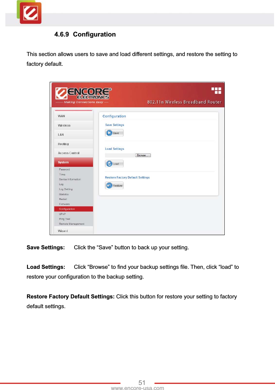 51www.encore-usa.com 4.6.9 Configuration This section allows users to save and load different settings, and restore the setting to factory default. Save Settings:  Click the “Save” button to back up your setting. Load Settings:  Click “Browse” to find your backup settings file. Then, click “load” to restore your configuration to the backup setting.Restore Factory Default Settings: Click this button for restore your setting to factory default settings.