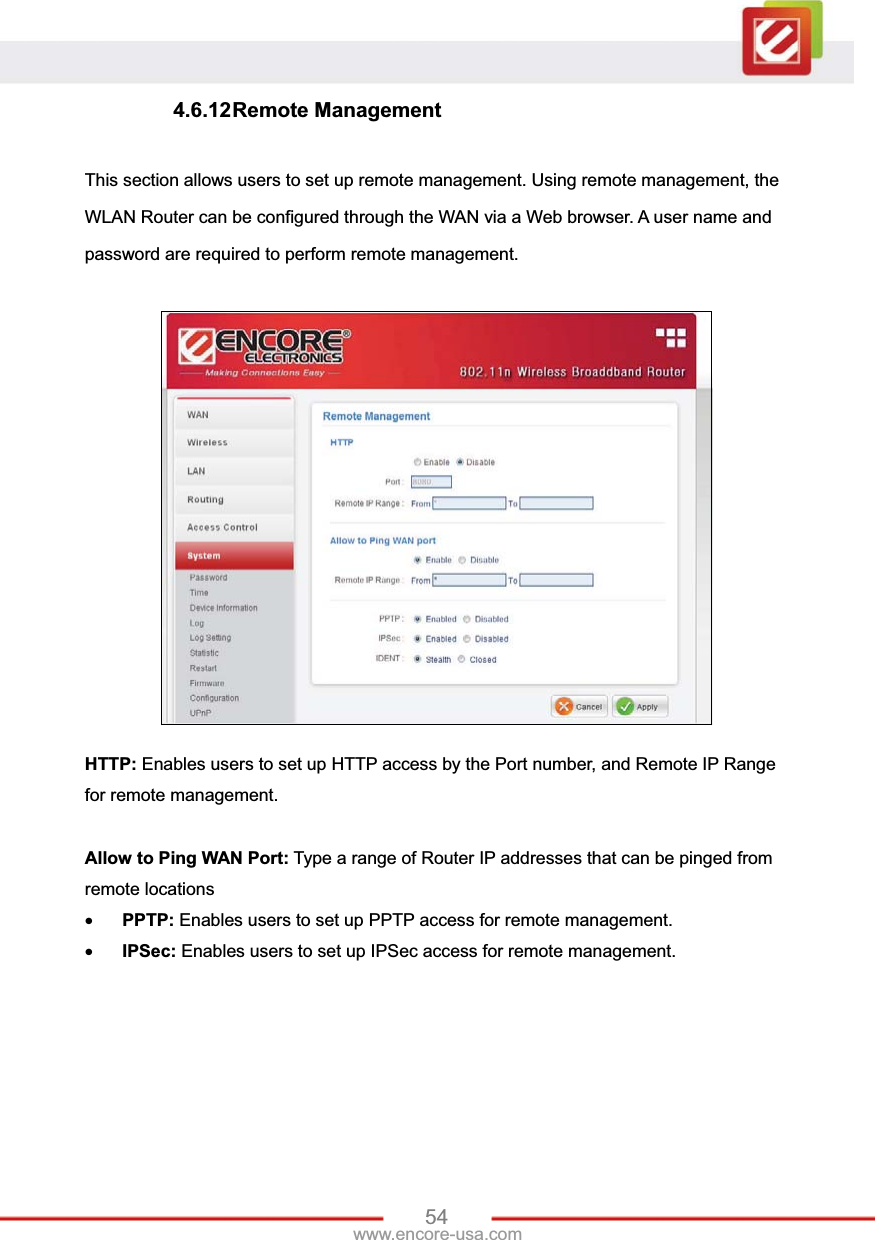 54www.encore-usa.com 4.6.12 Remote  Management This section allows users to set up remote management. Using remote management, the WLAN Router can be configured through the WAN via a Web browser. A user name and password are required to perform remote management. HTTP: Enables users to set up HTTP access by the Port number, and Remote IP Range for remote management. Allow to Ping WAN Port: Type a range of Router IP addresses that can be pinged from remote locations xPPTP: Enables users to set up PPTP access for remote management. xIPSec: Enables users to set up IPSec access for remote management. 