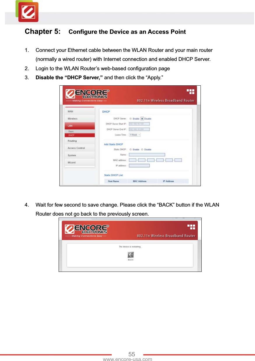 55www.encore-usa.com Chapter 5:  Configure the Device as an Access Point 1.  Connect your Ethernet cable between the WLAN Router and your main router (normally a wired router) with Internet connection and enabled DHCP Server. 2.  Login to the WLAN Router’s web-based configuration page 3. Disable the “DHCP Server,” and then click the “Apply.” 4.  Wait for few second to save change. Please click the “BACK” button if the WLAN Router does not go back to the previously screen. 
