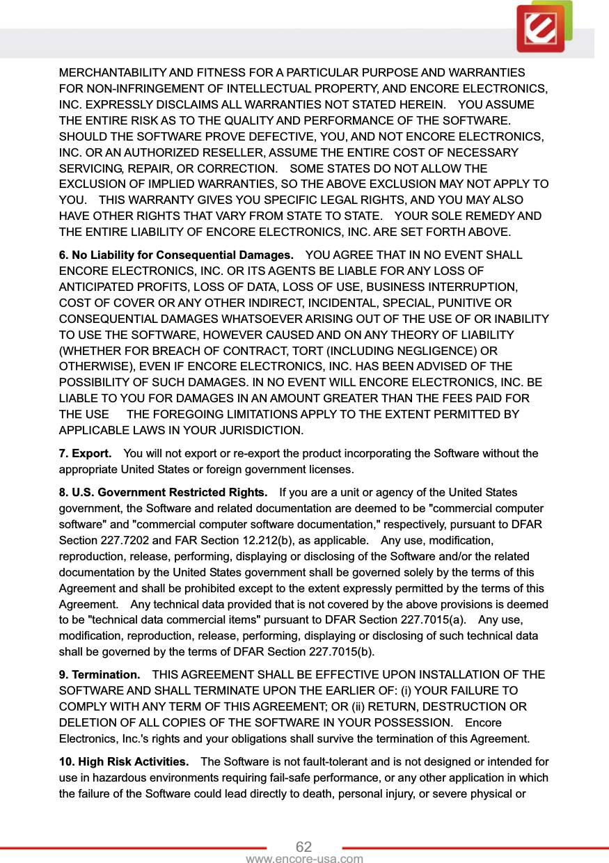 62www.encore-usa.com MERCHANTABILITY AND FITNESS FOR A PARTICULAR PURPOSE AND WARRANTIES FOR NON-INFRINGEMENT OF INTELLECTUAL PROPERTY, AND ENCORE ELECTRONICS, INC. EXPRESSLY DISCLAIMS ALL WARRANTIES NOT STATED HEREIN.    YOU ASSUME THE ENTIRE RISK AS TO THE QUALITY AND PERFORMANCE OF THE SOFTWARE.   SHOULD THE SOFTWARE PROVE DEFECTIVE, YOU, AND NOT ENCORE ELECTRONICS, INC. OR AN AUTHORIZED RESELLER, ASSUME THE ENTIRE COST OF NECESSARY SERVICING, REPAIR, OR CORRECTION.    SOME STATES DO NOT ALLOW THE EXCLUSION OF IMPLIED WARRANTIES, SO THE ABOVE EXCLUSION MAY NOT APPLY TO YOU.    THIS WARRANTY GIVES YOU SPECIFIC LEGAL RIGHTS, AND YOU MAY ALSO HAVE OTHER RIGHTS THAT VARY FROM STATE TO STATE.    YOUR SOLE REMEDY AND THE ENTIRE LIABILITY OF ENCORE ELECTRONICS, INC. ARE SET FORTH ABOVE.     6. No Liability for Consequential Damages.    YOU AGREE THAT IN NO EVENT SHALL ENCORE ELECTRONICS, INC. OR ITS AGENTS BE LIABLE FOR ANY LOSS OF ANTICIPATED PROFITS, LOSS OF DATA, LOSS OF USE, BUSINESS INTERRUPTION, COST OF COVER OR ANY OTHER INDIRECT, INCIDENTAL, SPECIAL, PUNITIVE OR CONSEQUENTIAL DAMAGES WHATSOEVER ARISING OUT OF THE USE OF OR INABILITY TO USE THE SOFTWARE, HOWEVER CAUSED AND ON ANY THEORY OF LIABILITY (WHETHER FOR BREACH OF CONTRACT, TORT (INCLUDING NEGLIGENCE) OR OTHERWISE), EVEN IF ENCORE ELECTRONICS, INC. HAS BEEN ADVISED OF THE POSSIBILITY OF SUCH DAMAGES. IN NO EVENT WILL ENCORE ELECTRONICS, INC. BE LIABLE TO YOU FOR DAMAGES IN AN AMOUNT GREATER THAN THE FEES PAID FOR THE USE      THE FOREGOING LIMITATIONS APPLY TO THE EXTENT PERMITTED BY APPLICABLE LAWS IN YOUR JURISDICTION.     7. Export.    You will not export or re-export the product incorporating the Software without the appropriate United States or foreign government licenses. 8. U.S. Government Restricted Rights.    If you are a unit or agency of the United States government, the Software and related documentation are deemed to be &quot;commercial computer software&quot; and &quot;commercial computer software documentation,&quot; respectively, pursuant to DFAR Section 227.7202 and FAR Section 12.212(b), as applicable.    Any use, modification, reproduction, release, performing, displaying or disclosing of the Software and/or the related documentation by the United States government shall be governed solely by the terms of this Agreement and shall be prohibited except to the extent expressly permitted by the terms of this Agreement.    Any technical data provided that is not covered by the above provisions is deemed to be &quot;technical data commercial items&quot; pursuant to DFAR Section 227.7015(a).    Any use, modification, reproduction, release, performing, displaying or disclosing of such technical data shall be governed by the terms of DFAR Section 227.7015(b).     9. Termination.    THIS AGREEMENT SHALL BE EFFECTIVE UPON INSTALLATION OF THE SOFTWARE AND SHALL TERMINATE UPON THE EARLIER OF: (i) YOUR FAILURE TO COMPLY WITH ANY TERM OF THIS AGREEMENT; OR (ii) RETURN, DESTRUCTION OR DELETION OF ALL COPIES OF THE SOFTWARE IN YOUR POSSESSION.    Encore Electronics, Inc.&apos;s rights and your obligations shall survive the termination of this Agreement.       10. High Risk Activities.    The Software is not fault-tolerant and is not designed or intended for use in hazardous environments requiring fail-safe performance, or any other application in which the failure of the Software could lead directly to death, personal injury, or severe physical or 