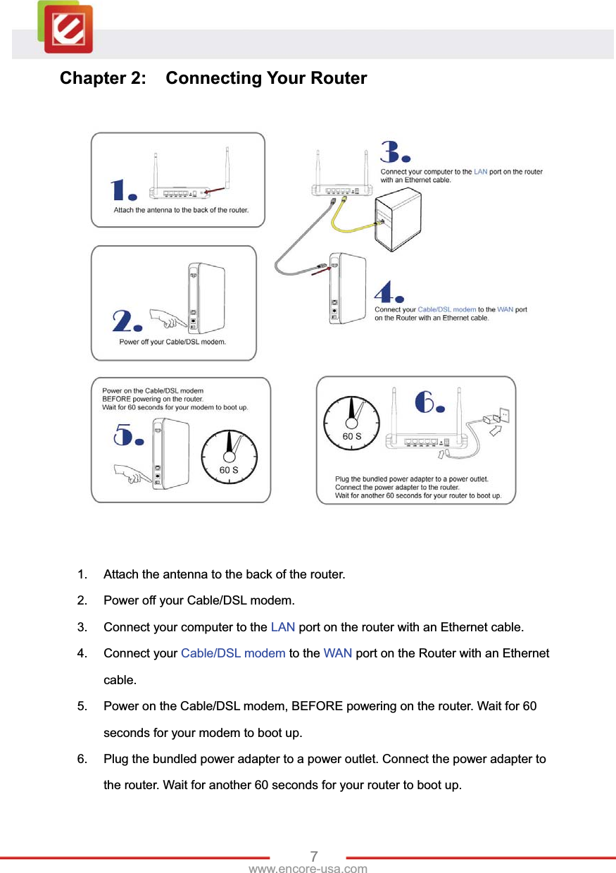 7www.encore-usa.com Chapter 2:  Connecting Your Router 1.  Attach the antenna to the back of the router. 2.  Power off your Cable/DSL modem. 3.  Connect your computer to the LAN port on the router with an Ethernet cable. 4. Connect your Cable/DSL modem to the WAN port on the Router with an Ethernet cable. 5.  Power on the Cable/DSL modem, BEFORE powering on the router. Wait for 60 seconds for your modem to boot up. 6.  Plug the bundled power adapter to a power outlet. Connect the power adapter to the router. Wait for another 60 seconds for your router to boot up. 