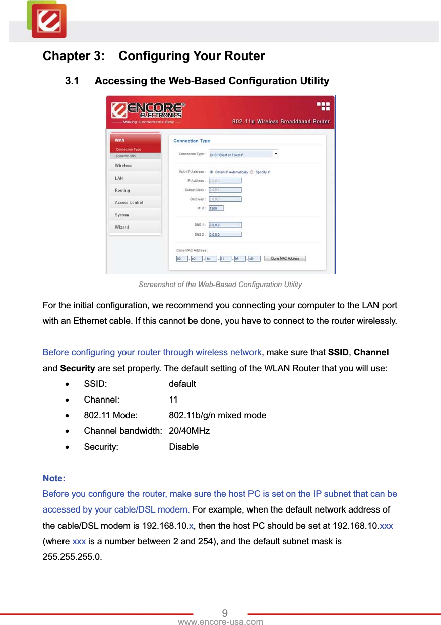 9www.encore-usa.com Chapter 3:  Configuring Your Router 3.1  Accessing the Web-Based Configuration Utility Screenshot of the Web-Based Configuration Utility For the initial configuration, we recommend you connecting your computer to the LAN port with an Ethernet cable. If this cannot be done, you have to connect to the router wirelessly. Before configuring your router through wireless network, make sure that SSID,Channeland Security are set properly. The default setting of the WLAN Router that you will use: x SSID:     default x Channel:    11 x  802.11 Mode:    802.11b/g/n mixed mode x Channel bandwidth: 20/40MHz x Security:    Disable Note: Before you configure the router, make sure the host PC is set on the IP subnet that can be accessed by your cable/DSL modem. For example, when the default network address of the cable/DSL modem is 192.168.10.x, then the host PC should be set at 192.168.10.xxx(where xxx is a number between 2 and 254), and the default subnet mask is 255.255.255.0. 